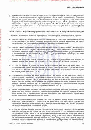 f) ligações com chapas soldadas apenas na continuidade positiva (ligação no apoio da viga sobre o
consolo) podem ser consideradas rígidas apenas no caso da análise com momentos solicitantes
positivos na ligação, como no caso de inversão dos esforços por ação do vento. Para outros
dispositivos de continuidade negativa que não empreguem chapas soldadas, permite-se o cálculo
aproximado da rigidez secante negativa, conforme 5.1.2.10. Em todos os casos com chapas
soldadas, devem ser verificados os efeitos desfavoráveis de variação térmica e deformações ao
longo do tempo.
5.1.2.9 Critérios de projeto de ligações com resistência à flexão de comportamento semirrígido
O projeto e a execução de estruturas cujas ligações são semirrígidas devem atender ao seguinte:
a) o projeto da ligação deve levar em conta simultaneamente os critérios de resistência e de rigidez,
onde a resistência da ligação deve ser compatível com os esforços mobilizados em função
da resposta do seu comportamento semirrígido efetivo na análise estrutural;
b) o projeto da estrutura pré-moldada com ligações semirrígidas pode ser baseado na análise linear
aproximada, utilizando a rigidez secante da ligação (Rsec). Este procedimento é válido quando
o momento solicitante elástico de projeto MSd,rig (engastamento perfeito na ligação) não exceder
o momento-limite de escoamento My,lim = 0,9∙As∙fyk∙d, para qualquer combinação de ações
no ELU, conforme 5.1.2.6;
c) a rigidez secante para a relação momento-rotação da ligação viga-pilar deve estar baseada em
modelos analíticos de referências técnicas ou na comprovação experimental, conforme 5.5;
d) no caso de ligações viga-pilar típicas de seção composta com solidarização no local, com
continuidade da armadura negativa passando no pilar por meio de bainhas corrugadas preenchidas
com graute ou por meio de luvas inseridas no pilar, permite-se o cálculo aproximado da rigidez
secante negativa, conforme 5.1.2.10;
e) quando houver inversão dos esforços solicitantes, com superação dos momentos negativos
pelos momentos positivos em decorrência de combinações de ações, onde o vento é uma ação
variável principal, a rigidez da ligação positiva deve ser levada em conta na análise estrutural.
Para o caso da rigidez à flexão positiva em ligações viga-pilar por meio de chapas soldadas
positivas, aplica-se o disposto em 5.1.2.8 e). Para o caso da rigidez à flexão positiva em ligações
viga-pilar com chumbador grauteado, aplica-se o disposto em 5.1.2.11;
f) devem ser considerados os efeitos de carregamentos repetidos verticais e horizontais e cargas
reversíveis, com atenção particular à deformação incremental nas ligações e fadiga de baixos
ciclos. Nesse caso, a rigidez secante deve ser considerada pelo menor valor da rigidez obtida
a partir da envoltória de combinações das ações;
g) no projeto e detalhamento das ligações com fator de restrição inferior a 0,15, consideradas
articuladas, deve-se verificar a capacidade de acomodação das rotações da ligação para
as situações de estado-limite de serviço ELS e estado-limite último ELU para evitar o surgimento
de esforços não previstos na região da ligação;
h) no caso de ligações viga-pilar internas, com armaduras longitudinais negativas complementares
passando nas laterais dos pilares, na capa estrutural moldada in loco, recomenda-se garantir
um percentual mínimo de 50 % da armadura resistente atravessando os pilares (por meio de
bainha grauteada ou por meio de luvas rosqueadas). A largura das faixas laterais para colocação
da armadura complementar deve ser limitada a 1,5 vez a largura do pilar. Deve-se dispor de
armadura de costura transversal à armadura complementar, para garantir o seu funcionamento.
11
ABNT NBR 9062:2017
© ABNT 2017 - Todos os direitos reservados
Arquivo
de
impressão
gerado
em
25/09/2017
09:29:37
de
uso
exclusivo
de
ALESSANDRA
LUCIANO
CARVALHO
[761.250.171-68] Arquivo de impressão gerado em 25/09/2017 09:29:37 de uso exclusivo de ALESSANDRA LUCIANO CARVALHO [761.250.171-68]
 