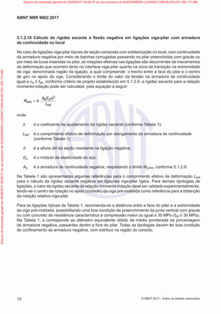 5.1.2.10 Cálculo da rigidez secante à flexão negativa em ligações viga-pilar com armadura
de continuidade no local
No caso de ligações viga-pilar típicas de seção composta com solidarização no local, com continuidade
da armadura negativa por meio de bainhas corrugadas passando no pilar preenchidas com graute ou
por meio de luvas inseridas no pilar, as rotações efetivas nas ligações são decorrentes de mecanismos
de deformação que ocorrem tanto na interface viga-pilar quanto na zona de transição na extremidade
da viga, denominada região da ligação, a qual compreende o trecho entre a face do pilar e o centro
de giro no apoio da viga. Considerando o limite do valor da tensão na armadura de continuidade
igual a σs ≤ fyk, conforme critério de projeto estabelecido em 5.1.2.9, a rigidez secante para a relação
momento-rotação pode ser calculada pela equação a seguir:
2
s s
sec
ed
A E d
R k
L
= ⋅
onde
k é o coeficiente de ajustamento da rigidez secante (conforme Tabela 1);
Led é o comprimento efetivo de deformação por alongamento da armadura de continuidade
(conforme Tabela 1);
d é a altura útil da seção resistente na ligação negativa;
Es é o módulo de elasticidade do aço;
As é a armadura de continuidade negativa, respeitando o limite My,lim, conforme 5.1.2.9.
Na Tabela 1 são apresentadas algumas referências para o comprimento efetivo de deformação Led
para o cálculo da rigidez secante negativa em ligações viga-pilar típica. Para demais tipologias de
ligações, o valor da rigidez secante da relação momento-rotação deve ser validado experimentalmente,
tendo-se o centro de rotação no apoio (consolo) da viga pré-moldada como referência para a obtenção
da rotação relativa viga-pilar.
Para as ligações típicas da Tabela 1, recomenda-se a distância entre a face do pilar e a extremidade
da viga pré-moldada, possibilitando uma boa condição de preenchimento da junta vertical com graute
ou com concreto de resistência característica à compressão maior ou igual a 30 MPa (fck ≥ 30 MPa).
Na Tabela 1, ϕ corresponde ao diâmetro equivalente obtido da média ponderada da porcentagem
de armadura negativa, passantes dentro e fora do pilar. Todas as tipologias devem ter boa condição
de confinamento da armadura negativa, com estribos na região do consolo.
12
ABNT NBR 9062:2017
© ABNT 2017 - Todos os direitos reservados
Arquivo
de
impressão
gerado
em
25/09/2017
09:29:37
de
uso
exclusivo
de
ALESSANDRA
LUCIANO
CARVALHO
[761.250.171-68] Arquivo de impressão gerado em 25/09/2017 09:29:37 de uso exclusivo de ALESSANDRA LUCIANO CARVALHO [761.250.171-68]
 