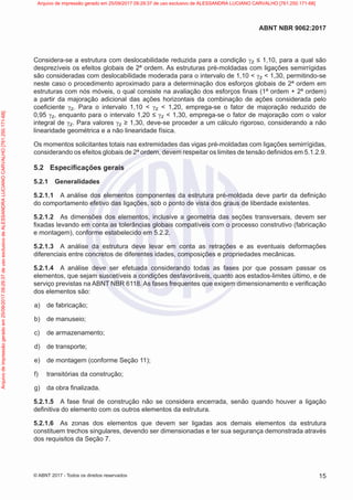 Considera-se a estrutura com deslocabilidade reduzida para a condição γz ≤ 1,10, para a qual são
desprezíveis os efeitos globais de 2ª ordem. As estruturas pré-moldadas com ligações semirrígidas
são consideradas com deslocabilidade moderada para o intervalo de 1,10 < γz < 1,30, permitindo-se
neste caso o procedimento aproximado para a determinação dos esforços globais de 2ª ordem em
estruturas com nós móveis, o qual consiste na avaliação dos esforços finais (1ª ordem + 2ª ordem)
a partir da majoração adicional das ações horizontais da combinação de ações considerada pelo
coeficiente γz. Para o intervalo 1,10 < γz < 1,20, emprega-se o fator de majoração reduzido de
0,95 γz, enquanto para o intervalo 1,20 ≤ γz < 1,30, emprega-se o fator de majoração com o valor
integral de γz. Para valores γz ≥ 1,30, deve-se proceder a um cálculo rigoroso, considerando a não
linearidade geométrica e a não linearidade física.
Os momentos solicitantes totais nas extremidades das vigas pré-moldadas com ligações semirrígidas,
considerando os efeitos globais de 2ª ordem, devem respeitar os limites de tensão definidos em 5.1.2.9.
5.2 Especificações gerais
5.2.1 Generalidades
5.2.1.1 A análise dos elementos componentes da estrutura pré-moldada deve partir da definição
do comportamento efetivo das ligações, sob o ponto de vista dos graus de liberdade existentes.
5.2.1.2 As dimensões dos elementos, inclusive a geometria das seções transversais, devem ser
fixadas levando em conta as tolerâncias globais compatíveis com o processo construtivo (fabricação
e montagem), conforme estabelecido em 5.2.2.
5.2.1.3 A análise da estrutura deve levar em conta as retrações e as eventuais deformações
diferenciais entre concretos de diferentes idades, composições e propriedades mecânicas.
5.2.1.4 A análise deve ser efetuada considerando todas as fases por que possam passar os
elementos, que sejam suscetíveis a condições desfavoráveis, quanto aos estados-limites último, e de
serviço previstas na ABNT NBR 6118. As fases frequentes que exigem dimensionamento e verificação
dos elementos são:
a) de fabricação;
b) de manuseio;
c) de armazenamento;
d) de transporte;
e) de montagem (conforme Seção 11);
f) transitórias da construção;
g) da obra finalizada.
5.2.1.5 A fase final de construção não se considera encerrada, senão quando houver a ligação
definitiva do elemento com os outros elementos da estrutura.
5.2.1.6 As zonas dos elementos que devem ser ligadas aos demais elementos da estrutura
constituem trechos singulares, devendo ser dimensionadas e ter sua segurança demonstrada através
dos requisitos da Seção 7.
15
ABNT NBR 9062:2017
© ABNT 2017 - Todos os direitos reservados
Arquivo
de
impressão
gerado
em
25/09/2017
09:29:37
de
uso
exclusivo
de
ALESSANDRA
LUCIANO
CARVALHO
[761.250.171-68] Arquivo de impressão gerado em 25/09/2017 09:29:37 de uso exclusivo de ALESSANDRA LUCIANO CARVALHO [761.250.171-68]
 