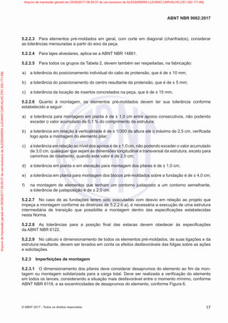 5.2.2.3 Para elementos pré-moldados em geral, com corte em diagonal (chanfrados), considerar
as tolerâncias mensuradas a partir do eixo da peça.
5.2.2.4 Para lajes alveolares, aplica-se a ABNT NBR 14861.
5.2.2.5 Para todos os grupos da Tabela 2, devem também ser respeitadas, na fabricação:
a) a tolerância do posicionamento individual do cabo de protensão, que é de ± 10 mm;
b) a tolerância do posicionamento do centro resultante da protensão, que é de ± 5 mm;
c) a tolerância da locação de insertos concretados na peça, que é de ± 15 mm.
5.2.2.6 Quanto à montagem, os elementos pré-moldados devem ter sua tolerância conforme
estabelecido a seguir:
a) a tolerância para montagem em planta é de ± 1,0 cm entre apoios consecutivos, não podendo
exceder o valor acumulado de 0,1 % do comprimento da estrutura;
b) a tolerância em relação à verticalidade é de ± 1/300 da altura até o máximo de 2,5 cm, verificada
logo após a montagem do elemento pilar;
c) a tolerância em relação ao nível dos apoios é de ± 1,0 cm, não podendo exceder o valor acumulado
de 3,0 cm, quaisquer que sejam as dimensões longitudinal e transversal da estrutura, exceto para
caminhos de rolamento, quando este valor é de 2,0 cm;
d) a tolerância em planta e em elevação para montagem dos pilares é de ± 1,0 cm;
e) a tolerância em planta para montagem dos blocos pré-moldados sobre a fundação é de ± 4,0 cm;
f) na montagem de elementos que tenham um contorno justaposto a um contorno semelhante,
a tolerância de justaposição é de ± 2,0 cm.
5.2.2.7 No caso de as fundações terem sido executadas com desvio em relação ao projeto que
impeça a montagem conforme as diretrizes de 5.2.2.6 a), é necessária a execução de uma estrutura
intermediária de transição que possibilite a montagem dentro das especificações estabelecidas
nesta Norma.
5.2.2.8 As tolerâncias para a posição final das estacas devem obedecer às especificações
da ABNT NBR 6122.
5.2.2.9 No cálculo e dimensionamento de todos os elementos pré-moldados, de suas ligações e da
estrutura resultante, devem ser levados em conta os efeitos desfavoráveis das folgas sobre as ações
e solicitações.
5.2.3 Imperfeições de montagem
5.2.3.1 O dimensionamento dos pilares deve considerar desaprumos do elemento ao fim da mon-
tagem ou montagem solidarizada para a carga total. Deve ser realizada a verificação do elemento
em todos os lances, considerando a situação mais desfavorável entre o momento mínimo, conforme
ABNT NBR 6118, e as excentricidades de desaprumos do elemento, conforme Figura 6.
17
ABNT NBR 9062:2017
© ABNT 2017 - Todos os direitos reservados
Arquivo
de
impressão
gerado
em
25/09/2017
09:29:37
de
uso
exclusivo
de
ALESSANDRA
LUCIANO
CARVALHO
[761.250.171-68] Arquivo de impressão gerado em 25/09/2017 09:29:37 de uso exclusivo de ALESSANDRA LUCIANO CARVALHO [761.250.171-68]
 