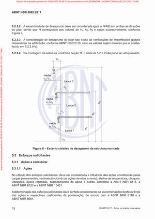 5.2.3.2 A excentricidade de desaprumo deve ser considerada igual a H/400 em ambas as direções
do pilar, sendo que H corresponde aos valores de h1, h2, h3 e assim sucessivamente, conforme
Figura 6.
5.2.3.3 A consideração de desaprumo do pilar não exclui as verificações de imperfeições globais
necessárias na edificação, conforme ABNT NBR 6118, caso os valores sejam maiores que o estabe-
lecido em 5.2.2.6-b).
5.2.3.4 Na montagem da estrutura, conforme Seção 11, o limite de 5.2.3.2 não pode ser ultrapassado.
c3
c2
Lance 3
média
c2 / c3
c1
h
1
h
2
h
3
Lance 2
média
c1 / c2
c0
Lance 1
média
c1 / c0
Figura 6 – Excentricidades de desaprumo da estrutura montada
5.3 Esforços solicitantes
5.3.1 Ações a considerar
5.3.1.1 Ações
No cálculo dos esforços solicitantes, deve ser considerada a influência das ações constituídas pelas
cargas permanentes, variáveis (incluindo as ações devidas a vento), efeitos de temperatura, choques,
vibrações, ações repetidas, deslocamentos de apoio e outras, conforme a ABNT NBR 6118, a
ABNT NBR 6120 e a ABNT NBR 15421.
Adeterminação dos esforços solicitantes deve ser feita considerando-se as combinações desfavoráveis
das ações e respectivos coeficientes de ponderação, de acordo com a ABNT NBR 6118 e a
ABNT NBR 8681.
18
ABNT NBR 9062:2017
© ABNT 2017 - Todos os direitos reservados
Arquivo
de
impressão
gerado
em
25/09/2017
09:29:37
de
uso
exclusivo
de
ALESSANDRA
LUCIANO
CARVALHO
[761.250.171-68] Arquivo de impressão gerado em 25/09/2017 09:29:37 de uso exclusivo de ALESSANDRA LUCIANO CARVALHO [761.250.171-68]
 