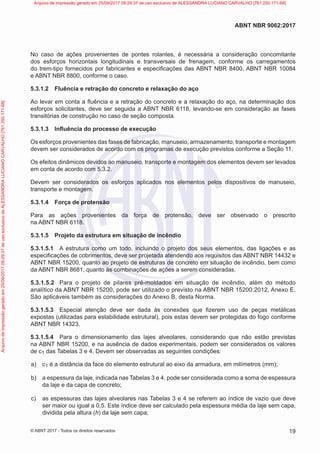 No caso de ações provenientes de pontes rolantes, é necessária a consideração concomitante
dos esforços horizontais longitudinais e transversais de frenagem, conforme os carregamentos
do trem-tipo fornecidos por fabricantes e especificações das ABNT NBR 8400, ABNT NBR 10084
e ABNT NBR 8800, conforme o caso.
5.3.1.2 Fluência e retração do concreto e relaxação do aço
Ao levar em conta a fluência e a retração do concreto e a relaxação do aço, na determinação dos
esforços solicitantes, deve ser seguida a ABNT NBR 6118, levando-se em consideração as fases
transitórias de construção no caso de seção composta.
5.3.1.3 Influência do processo de execução
Os esforços provenientes das fases de fabricação, manuseio, armazenamento, transporte e montagem
devem ser considerados de acordo com os programas de execução previstos conforme a Seção 11.
Os efeitos dinâmicos devidos ao manuseio, transporte e montagem dos elementos devem ser levados
em conta de acordo com 5.3.2.
Devem ser considerados os esforços aplicados nos elementos pelos dispositivos de manuseio,
transporte e montagem.
5.3.1.4 Força de protensão
Para as ações provenientes da força de protensão, deve ser observado o prescrito
na ABNT NBR 6118.
5.3.1.5 Projeto da estrutura em situação de incêndio
5.3.1.5.1 A estrutura como um todo, incluindo o projeto dos seus elementos, das ligações e as
especificações de cobrimentos, deve ser projetada atendendo aos requisitos das ABNT NBR 14432 e
ABNT NBR 15200, quanto ao projeto de estruturas de concreto em situação de incêndio, bem como
da ABNT NBR 8681, quanto às combinações de ações a serem consideradas.
5.3.1.5.2 Para o projeto de pilares pré-moldados em situação de incêndio, além do método
analítico da ABNT NBR 15200, pode ser utilizado o previsto na ABNT NBR 15200:2012, Anexo E.
São aplicáveis também as considerações do Anexo B, desta Norma.
5.3.1.5.3 Especial atenção deve ser dada às conexões que fizerem uso de peças metálicas
expostas (utilizadas para estabilidade estrutural), pois estas devem ser protegidas do fogo conforme
ABNT NBR 14323.
5.3.1.5.4 Para o dimensionamento das lajes alveolares, considerando que não estão previstas
na ABNT NBR 15200, e na ausência de dados experimentais, podem ser considerados os valores
de c1 das Tabelas 3 e 4. Devem ser observadas as seguintes condições:
a) c1 é a distância da face do elemento estrutural ao eixo da armadura, em milímetros (mm);
b) a espessura da laje, indicada nas Tabelas 3 e 4, pode ser considerada como a soma de espessura
da laje e da capa de concreto;
c) as espessuras das lajes alveolares nas Tabelas 3 e 4 se referem ao índice de vazio que deve
ser maior ou igual a 0,5. Este índice deve ser calculado pela espessura média da laje sem capa,
dividida pela altura (h) da laje sem capa;
19
ABNT NBR 9062:2017
© ABNT 2017 - Todos os direitos reservados
Arquivo
de
impressão
gerado
em
25/09/2017
09:29:37
de
uso
exclusivo
de
ALESSANDRA
LUCIANO
CARVALHO
[761.250.171-68] Arquivo de impressão gerado em 25/09/2017 09:29:37 de uso exclusivo de ALESSANDRA LUCIANO CARVALHO [761.250.171-68]
 