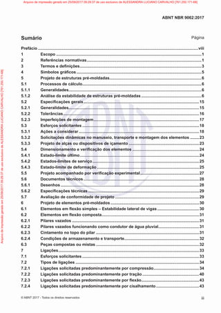Prefácio..............................................................................................................................................viii
1 Escopo.................................................................................................................................1
2 Referências normativas......................................................................................................1
3 Termos e definições............................................................................................................3
4 Símbolos gráficos...............................................................................................................5
5 Projeto de estruturas pré-moldadas..................................................................................6
5.1 Processos de cálculo..........................................................................................................6
5.1.1 Generalidades......................................................................................................................6
5.1.2 Análise da estabilidade de estruturas pré-moldadas......................................................6
5.2 Especificações gerais.......................................................................................................15
5.2.1 Generalidades....................................................................................................................15
5.2.2 Tolerâncias.........................................................................................................................16
5.2.3 Imperfeições de montagem..............................................................................................17
5.3 Esforços solicitantes........................................................................................................18
5.3.1 Ações a considerar...........................................................................................................18
5.3.2 Solicitações dinâmicas no manuseio, transporte e montagem dos elementos.........23
5.3.3 Projeto de alças ou dispositivos de içamento...............................................................23
5.4 Dimensionamento e verificação dos elementos............................................................24
5.4.1 Estado-limite último..........................................................................................................24
5.4.2 Estados-limites de serviço...............................................................................................25
5.4.3 Estado-limite de deformação...........................................................................................25
5.5 Projeto acompanhado por verificação experimental.....................................................27
5.6 Documentos técnicos.......................................................................................................28
5.6.1 Desenhos...........................................................................................................................28
5.6.2 Especificações técnicas...................................................................................................29
5.7 Avaliação de conformidade de projeto...........................................................................29
6 Projeto de elementos pré-moldados...............................................................................30
6.1 Elementos em flexão simples – Estabilidade lateral de vigas......................................30
6.2 Elementos em flexão composta.......................................................................................31
6.2.1 Pilares vazados.................................................................................................................31
6.2.2 Pilares vazados funcionando como condutor de água pluvial.....................................31
6.2.3 Cintamento no topo do pilar............................................................................................31
6.2.4 Condições de armazenamento e transporte...................................................................32
6.3 Peças compostas ou mistas............................................................................................32
7 Ligações.............................................................................................................................33
7.1 Esforços solicitantes........................................................................................................33
7.2 Tipos de ligações..............................................................................................................34
7.2.1 Ligações solicitadas predominantemente por compressão.........................................34
7.2.2 Ligações solicitadas predominantemente por tração...................................................40
7.2.3 Ligações solicitadas predominantemente por flexão....................................................43
7.2.4 Ligações solicitadas predominantemente por cisalhamento.......................................43
iii
ABNT NBR 9062:2017
© ABNT 2017 - Todos os direitos reservados
Sumário Página
Arquivo
de
impressão
gerado
em
25/09/2017
09:29:37
de
uso
exclusivo
de
ALESSANDRA
LUCIANO
CARVALHO
[761.250.171-68] Arquivo de impressão gerado em 25/09/2017 09:29:37 de uso exclusivo de ALESSANDRA LUCIANO CARVALHO [761.250.171-68]
 