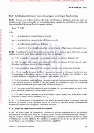 5.3.2 Solicitações dinâmicas no manuseio, transporte e montagem dos elementos
5.3.2.1 Quando uma análise dinâmica não puder ser efetuada, a solicitação dinâmica pode ser
considerada, de forma aproximada, por uma análise estática equivalente, adotando-se um coeficiente
de amplificação dinâmica, conforme a equação a seguir:
eq,d f a k
g . .g
≥ γ β
onde
gk é a carga estática característica permanente;
geq,d é a carga estática equivalente de cálculo permanente;
βa é o coeficiente de amplificação dinâmica;
γf é o coeficiente de ponderação das ações, com valor igual a 1,30 para esta análise aproximada.
5.3.2.2 O coeficiente mínimo de amplificação dinâmica a ser utilizado para determinar a carga
estática equivalente na verificação dos elementos deve ser dado por:
βa = 1,30, na ocasião do transporte, com carga permanente em situação desfavorável;
βa = 0,8, na ocasião do transporte, com carga permanente em situação favorável, ou outro valor
definido em verificação experimental comprovada;
βa = 1,3, na ocasião do saque da fôrma, manuseio no canteiro e montagem do elemento;
βa = 1,4, na ocasião do saque da fôrma, manuseio no canteiro e montagem do elemento sob
circunstâncias desfavoráveis, como o formato do elemento ou detalhes que dificultem a sua
extração da fôrma ou superfície de contato com a fôrma maior que 50 m2;
βa < 1,3, na ocasião do saque da fôrma, manuseio no canteiro e montagem quando os elementos
forem de peso superior a 300 kN. O valor de βa deve ser estabelecido conforme experiência
local, bem como formas e equipamentos de içamentos adotados;
βa = 3, para projetos dos dispositivos de içamento, para saque, manuseio e montagem, em contato
com a superfície do elemento ou ancorado no concreto;
βa = 1,3, para o caso de transporte e içamento de pilares, sendo obrigatória a limitação da tensão
da armadura longitudinal do elemento a 0,50 fyk.
5.3.2.3 O posicionamento do elemento sobre os apoios no veículo durante o transporte deve ser
estudado de maneira que a frequência natural de vibração do elemento esteja suficientemente
afastada da frequência de excitação do sistema de transporte.
5.3.3 Projeto de alças ou dispositivos de içamento
5.3.3.1 As alças e pinos de içamento são considerados ligações temporárias com o equipamento
de manuseio e montagem das peças. Na sua parte externa funcionam predominantemente à tração e,
na parte imersa no concreto, ao cisalhamento por aderência. O cálculo de dimensionamento das alças
e verificação do concreto adjacente deve obedecer ao disposto em 5.3.2 e 5.3.3.2 a 5.3.3.10. Devem
ser atendidas as especificações de montagem conforme a Seção 11.
23
ABNT NBR 9062:2017
© ABNT 2017 - Todos os direitos reservados
Arquivo
de
impressão
gerado
em
25/09/2017
09:29:37
de
uso
exclusivo
de
ALESSANDRA
LUCIANO
CARVALHO
[761.250.171-68] Arquivo de impressão gerado em 25/09/2017 09:29:37 de uso exclusivo de ALESSANDRA LUCIANO CARVALHO [761.250.171-68]
 