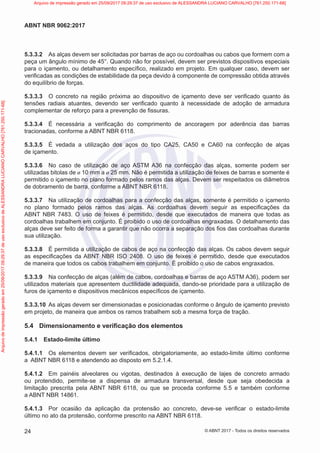5.3.3.2 As alças devem ser solicitadas por barras de aço ou cordoalhas ou cabos que formem com a
peça um ângulo mínimo de 45°. Quando não for possível, devem ser previstos dispositivos especiais
para o içamento, ou detalhamento específico, realizado em projeto. Em qualquer caso, devem ser
verificadas as condições de estabilidade da peça devido à componente de compressão obtida através
do equilíbrio de forças.
5.3.3.3 O concreto na região próxima ao dispositivo de içamento deve ser verificado quanto às
tensões radiais atuantes, devendo ser verificado quanto à necessidade de adoção de armadura
complementar de reforço para a prevenção de fissuras.
5.3.3.4 É necessária a verificação do comprimento de ancoragem por aderência das barras
tracionadas, conforme a ABNT NBR 6118.
5.3.3.5 É vedada a utilização dos aços do tipo CA25, CA50 e CA60 na confecção de alças
de içamento.
5.3.3.6 No caso de utilização de aço ASTM A36 na confecção das alças, somente podem ser
utilizadas bitolas de ø 10 mm a ø 25 mm. Não é permitida a utilização de feixes de barras e somente é
permitido o içamento no plano formado pelos ramos das alças. Devem ser respeitados os diâmetros
de dobramento de barra, conforme a ABNT NBR 6118.
5.3.3.7 Na utilização de cordoalhas para a confecção das alças, somente é permitido o içamento
no plano formado pelos ramos das alças. As cordoalhas devem seguir as especificações da
ABNT NBR 7483. O uso de feixes é permitido, desde que executados de maneira que todas as
cordoalhas trabalhem em conjunto. É proibido o uso de cordoalhas engraxadas. O detalhamento das
alças deve ser feito de forma a garantir que não ocorra a separação dos fios das cordoalhas durante
sua utilização.
5.3.3.8 É permitida a utilização de cabos de aço na confecção das alças. Os cabos devem seguir
as especificações da ABNT NBR ISO 2408. O uso de feixes é permitido, desde que executados
de maneira que todos os cabos trabalhem em conjunto. É proibido o uso de cabos engraxados.
5.3.3.9 Na confecção de alças (além de cabos, cordoalhas e barras de aço ASTM A36), podem ser
utilizados materiais que apresentem ductilidade adequada, dando-se prioridade para a utilização de
furos de içamento e dispositivos mecânicos específicos de içamento.
5.3.3.10 As alças devem ser dimensionadas e posicionadas conforme o ângulo de içamento previsto
em projeto, de maneira que ambos os ramos trabalhem sob a mesma força de tração.
5.4 Dimensionamento e verificação dos elementos
5.4.1 Estado-limite último
5.4.1.1 Os elementos devem ser verificados, obrigatoriamente, ao estado-limite último conforme
a ABNT NBR 6118 e atendendo ao disposto em 5.2.1.4.
5.4.1.2 Em painéis alveolares ou vigotas, destinados à execução de lajes de concreto armado
ou protendido, permite-se a dispensa de armadura transversal, desde que seja obedecida a
limitação prescrita pela ABNT NBR 6118, ou que se proceda conforme 5.5 e também conforme
a ABNT NBR 14861.
5.4.1.3 Por ocasião da aplicação da protensão ao concreto, deve-se verificar o estado-limite
último no ato da protensão, conforme prescrito na ABNT NBR 6118.
24
ABNT NBR 9062:2017
© ABNT 2017 - Todos os direitos reservados
Arquivo
de
impressão
gerado
em
25/09/2017
09:29:37
de
uso
exclusivo
de
ALESSANDRA
LUCIANO
CARVALHO
[761.250.171-68] Arquivo de impressão gerado em 25/09/2017 09:29:37 de uso exclusivo de ALESSANDRA LUCIANO CARVALHO [761.250.171-68]
 