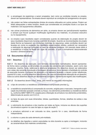 b) a amostragem de espécimes a serem ensaiados, bem como as condições durante os ensaios,
devem ser representativas. Os ensaios devem reproduzir as condições de carregamento e de apoio;
c) não podem ser feitas extrapolações diretas de ensaios efetuados em outros países. Podem ser
feitas adequações a estes ensaios, desde que consideradas as condições locais e os tipos de
materiais e de equipamentos utilizados;
d) nas usinas produtoras de elementos em série, os ensaios devem ser periodicamente repetidos
e sempre que houver qualquer modificação significativa nos materiais, no processo executivo
ou no equipamento;
e) os ensaios cujos resultados sejam considerados quando da elaboração do projeto devem ter
seus resultados disponíveis durante o período de projeto. Quando as recomendações de projeto
desta Norma se basearem em condições implícitas de segurança, estas condições devem ser
levadas em conta na avaliação dos resultados experimentais obtidos, podendo ser necessária
a realização de algumas correções no caso de situações similares. Um exemplo deste efeito é
a resistência à tração na flexão em vigas de concreto, a qual é normalmente desconsiderada
durante o dimensionamento.
5.6 Documentos técnicos
5.6.1 Desenhos
5.6.1.1 Os desenhos de execução, com formatos devidamente normalizados, devem apresentar,
de forma clara e precisa, as dimensões e a posição dos elementos pré-moldados, assim como das
armaduras, insertos, furos, saliências e aberturas projetadas. Os desenhos devem ser elaborados
com vistas não somente à produção e montagem da estrutura, como também à facilidade do controle
de execução durante o processo de produção e do elemento acabado, e devem conter referências,
quando for o caso, a outros desenhos relacionados. No caso de subsequente alteração de um desenho,
todos os outros desenhos devem ser devidamente corrigidos, mantendo-se registro das modificações.
5.6.1.2 Os desenhos devem incluir, ainda, pelo menos as seguintes informações:
a) o tipo de concreto e a resistência característica à compressão prevista fck;
b) a resistência característica à compressão do concreto, exigida para o manuseio, transporte e apli-
cação da protensão (posição e tensão ou força), nos elementos protendidos ou resistência efetiva
fcj, conforme ABNT NBR 6118, exigida para a liberação da armadura nos elementos protendidos,
determinada de acordo com 9.2.5.3;
c) os tipos de aços com suas dimensões, bitolas, quantidades, formas, detalhes de soldas e das
emendas;
d) o cobrimento da armadura e dos insertos em todas as faces, inclusive as alturas dos suportes
da armadura superior no caso de lajes ou vigas de seção T;
e) a armadura adicional a ser colocada na obra, quando for o caso, identificada de forma
independente;
f) o volume e o peso de cada elemento pré-moldado;
g) os detalhes das ligações a serem executadas na obra durante ou após a montagem, incluindo
as características dos materiais constituintes;
28
ABNT NBR 9062:2017
© ABNT 2017 - Todos os direitos reservados
Arquivo
de
impressão
gerado
em
25/09/2017
09:29:37
de
uso
exclusivo
de
ALESSANDRA
LUCIANO
CARVALHO
[761.250.171-68] Arquivo de impressão gerado em 25/09/2017 09:29:37 de uso exclusivo de ALESSANDRA LUCIANO CARVALHO [761.250.171-68]
 