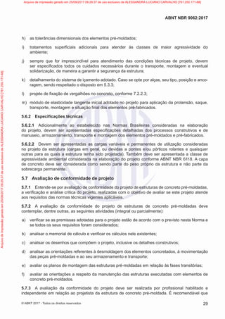 h) as tolerâncias dimensionais dos elementos pré-moldados;
i) tratamentos superficiais adicionais para atender às classes de maior agressividade do
ambiente;
j) sempre que for imprescindível para atendimento das condições técnicas de projeto, devem
ser especificados todos os cuidados necessários durante o transporte, montagem e eventual
solidarização, de maneira a garantir a segurança da estrutura;
k) detalhamento do sistema de içamento adotado. Caso se opte por alças, seu tipo, posição e anco-
ragem, sendo respeitado o disposto em 5.3.3;
l) projeto de fixação de vergalhões no concreto, conforme 7.2.2.3;
m) módulo de elasticidade tangente inicial adotado no projeto para aplicação da protensão, saque,
transporte, montagem e situação final dos elementos pré-fabricados.
5.6.2 Especificações técnicas
5.6.2.1 Adicionalmente ao estabelecido nas Normas Brasileiras consideradas na elaboração
do projeto, devem ser apresentadas especificações detalhadas dos processos construtivos e de
manuseio, armazenamento, transporte e montagem dos elementos pré-moldados e pré-fabricados.
5.6.2.2 Devem ser apresentadas as cargas variáveis e permanentes de utilização consideradas
no projeto da estrutura (cargas em geral, ou devidas a pontes e/ou pórticos rolantes e quaisquer
outras para as quais a estrutura tenha sido projetada). Também deve ser apresentada a classe de
agressividade ambiental considerada na elaboração do projeto conforme ABNT NBR 6118. A capa
de concreto deve ser considerada como sendo parte do peso próprio da estrutura e não parte da
sobrecarga permanente.
5.7 Avaliação de conformidade de projeto
5.7.1 Entende-se por avaliação de conformidade do projeto de estruturas de concreto pré-moldadas,
a verificação e análise crítica do projeto, realizadas com o objetivo de avaliar se este projeto atende
aos requisitos das normas técnicas vigentes aplicáveis.
5.7.2 A avaliação da conformidade do projeto de estruturas de concreto pré-moldadas deve
contemplar, dentre outras, as seguintes atividades (integral ou parcialmente):
a) verificar se as premissas adotadas para o projeto estão de acordo com o previsto nesta Norma e
se todos os seus requisitos foram considerados;
b) analisar o memorial de cálculo e verificar os cálculos nele existentes;
c) analisar os desenhos que compõem o projeto, inclusive os detalhes construtivos;
d) analisar as orientações referentes à desmoldagem dos elementos concretados, à movimentação
das peças pré-moldadas e ao seu armazenamento e transporte;
e) avaliar os planos de montagem das estruturas pré-moldadas em relação às fases transitórias;
f) avaliar as orientações a respeito da manutenção das estruturas executadas com elementos de
concreto pré-moldados.
5.7.3 A avaliação da conformidade do projeto deve ser realizada por profissional habilitado e
independente em relação ao projetista da estrutura de concreto pré-moldada. É recomendável que
29
ABNT NBR 9062:2017
© ABNT 2017 - Todos os direitos reservados
Arquivo
de
impressão
gerado
em
25/09/2017
09:29:37
de
uso
exclusivo
de
ALESSANDRA
LUCIANO
CARVALHO
[761.250.171-68] Arquivo de impressão gerado em 25/09/2017 09:29:37 de uso exclusivo de ALESSANDRA LUCIANO CARVALHO [761.250.171-68]
 