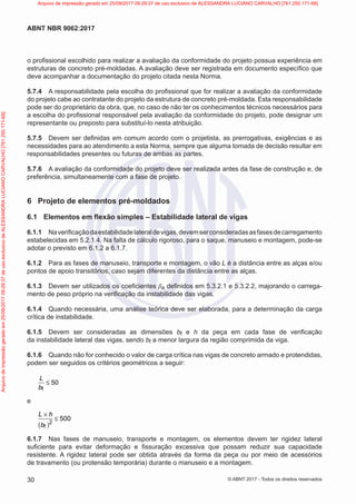o profissional escolhido para realizar a avaliação da conformidade do projeto possua experiência em
estruturas de concreto pré-moldadas. A avaliação deve ser registrada em documento específico que
deve acompanhar a documentação do projeto citada nesta Norma.
5.7.4 A responsabilidade pela escolha do profissional que for realizar a avaliação da conformidade
do projeto cabe ao contratante do projeto da estrutura de concreto pré-moldada. Esta responsabilidade
pode ser do proprietário da obra, que, no caso de não ter os conhecimentos técnicos necessários para
a escolha do profissional responsável pela avaliação da conformidade do projeto, pode designar um
representante ou preposto para substituí-lo nesta atribuição.
5.7.5 Devem ser definidas em comum acordo com o projetista, as prerrogativas, exigências e as
necessidades para ao atendimento a esta Norma, sempre que alguma tomada de decisão resultar em
responsabilidades presentes ou futuras de ambas as partes.
5.7.6 A avaliação da conformidade do projeto deve ser realizada antes da fase de construção e, de
preferência, simultaneamente com a fase de projeto.
6 Projeto de elementos pré-moldados
6.1 Elementos em flexão simples – Estabilidade lateral de vigas
6.1.1 Naverificaçãodaestabilidadelateraldevigas,devemserconsideradasasfasesdecarregamento
estabelecidas em 5.2.1.4. Na falta de cálculo rigoroso, para o saque, manuseio e montagem, pode-se
adotar o previsto em 6.1.2 a 6.1.7.
6.1.2 Para as fases de manuseio, transporte e montagem, o vão L é a distância entre as alças e/ou
pontos de apoio transitórios, caso sejam diferentes da distância entre as alças.
6.1.3 Devem ser utilizados os coeficientes βa definidos em 5.3.2.1 e 5.3.2.2, majorando o carrega-
mento de peso próprio na verificação da instabilidade das vigas.
6.1.4 Quando necessária, uma análise teórica deve ser elaborada, para a determinação da carga
crítica de instabilidade.
6.1.5 Devem ser consideradas as dimensões bf e h da peça em cada fase de verificação
da instabilidade lateral das vigas, sendo bf a menor largura da região comprimida da viga.
6.1.6 Quando não for conhecido o valor de carga crítica nas vigas de concreto armado e protendidas,
podem ser seguidos os critérios geométricos a seguir:
f
50
L
b
≤
e
( )2
f
500
L h
b
×
≤
6.1.7 Nas fases de manuseio, transporte e montagem, os elementos devem ter rigidez lateral
suficiente para evitar deformação e fissuração excessiva que possam reduzir sua capacidade
resistente. A rigidez lateral pode ser obtida através da forma da peça ou por meio de acessórios
de travamento (ou protensão temporária) durante o manuseio e a montagem.
30
ABNT NBR 9062:2017
© ABNT 2017 - Todos os direitos reservados
Arquivo
de
impressão
gerado
em
25/09/2017
09:29:37
de
uso
exclusivo
de
ALESSANDRA
LUCIANO
CARVALHO
[761.250.171-68] Arquivo de impressão gerado em 25/09/2017 09:29:37 de uso exclusivo de ALESSANDRA LUCIANO CARVALHO [761.250.171-68]
 