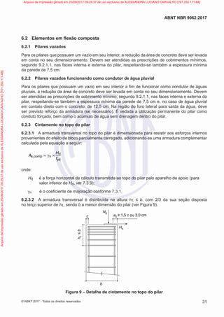 6.2 Elementos em flexão composta
6.2.1 Pilares vazados
Para os pilares que possuam um vazio em seu interior, a redução da área de concreto deve ser levada
em conta no seu dimensionamento. Devem ser atendidas as prescrições de cobrimentos mínimos,
segundo 9.2.1.1, nas faces interna e externa do pilar, respeitando-se também a espessura mínima
da parede de 7,5 cm.
6.2.2 Pilares vazados funcionando como condutor de água pluvial
Para os pilares que possuam um vazio em seu interior a fim de funcionar como condutor de águas
pluviais, a redução da área de concreto deve ser levada em conta no seu dimensionamento. Devem
ser atendidas as prescrições de cobrimento mínimo, segundo 9.2.1.1, nas faces interna e externa do
pilar, respeitando-se também a espessura mínima da parede de 7,5 cm e, no caso de água pluvial
em contato direto com o concreto, de 12,5 cm. Na região do furo lateral para saída da água, deve
ser previsto reforço da armadura (se necessário). É vedada a utilização permanente do pilar como
conduto forçado, bem como o acúmulo de água sem drenagem dentro do pilar.
6.2.3 Cintamento no topo do pilar
6.2.3.1 A armadura transversal no topo do pilar é dimensionada para resistir aos esforços internos
provenientes do efeito de bloco parcialmente carregado, adicionando-se uma armadura complementar
calculada pela equação a seguir:
d
s,comp n
yd
H
A
f
= γ ×
onde
Hd é a força horizontal de cálculo transmitida ao topo do pilar pelo aparelho de apoio (para
valor inferior de Hd, ver 7.3.9);
γn é o coeficiente de majoração conforme 7.3.1.
6.2.3.2 A armadura transversal é distribuída na altura h1 ≤ b, com 2/3 da sua seção disposta
no terço superior de h1, sendo b a menor dimensão do pilar (ver Figura 9).
b
c
Hd
Nd
a0 ≥ 1,5 c ou 3,0 cm
h
1
≤
b
Figura 9 – Detalhe de cintamento no topo do pilar
31
ABNT NBR 9062:2017
© ABNT 2017 - Todos os direitos reservados
Arquivo
de
impressão
gerado
em
25/09/2017
09:29:37
de
uso
exclusivo
de
ALESSANDRA
LUCIANO
CARVALHO
[761.250.171-68] Arquivo de impressão gerado em 25/09/2017 09:29:37 de uso exclusivo de ALESSANDRA LUCIANO CARVALHO [761.250.171-68]
 