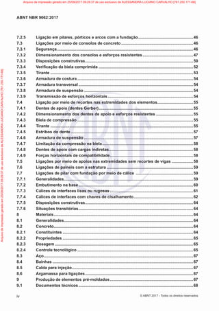7.2.5 Ligação em pilares, pórticos e arcos com a fundação..................................................46
7.3 Ligações por meio de consolos de concreto.................................................................46
7.3.1 Segurança..........................................................................................................................46
7.3.2 Dimensionamento dos consolos e esforços resistentes..............................................47
7.3.3 Disposições construtivas.................................................................................................50
7.3.4 Verificação da biela comprimida .....................................................................................52
7.3.5 Tirante................................................................................................................................53
7.3.6 Armadura de costura........................................................................................................54
7.3.7 Armadura transversal.......................................................................................................54
7.3.8 Armadura de suspensão..................................................................................................54
7.3.9 Transmissão de esforços horizontais.............................................................................54
7.4 Ligação por meio de recortes nas extremidades dos elementos.................................55
7.4.1 Dentes de apoio (dentes Gerber).....................................................................................55
7.4.2 Dimensionamento dos dentes de apoio e esforços resistentes..................................55
7.4.3 Biela de compressão........................................................................................................55
7.4.4 Tirante................................................................................................................................55
7.4.5 Estribos do dente..............................................................................................................57
7.4.6 Armadura de suspensão..................................................................................................57
7.4.7 Limitação da compressão na biela..................................................................................58
7.4.8 Dentes de apoio com cargas indiretas............................................................................58
7.4.9 Forças horizontais de compatibilidade...........................................................................58
7.5 Ligações por meio de apoios nas extremidades sem recortes de vigas ....................58
7.6 Ligações de painéis com a estrutura..............................................................................59
7.7 Ligações de pilar com fundação por meio de cálice ....................................................59
7.7.1 Generalidades....................................................................................................................59
7.7.2 Embutimento na base.......................................................................................................60
7.7.3 Cálices de interfaces lisas ou rugosas...........................................................................61
7.7.4 Cálices de interfaces com chaves de cisalhamento......................................................62
7.7.5 Disposições construtivas.................................................................................................64
7.7.6 Situações transitórias.......................................................................................................64
8 Materiais.............................................................................................................................64
8.1 Generalidades....................................................................................................................64
8.2 Concreto.............................................................................................................................64
8.2.1 Constituintes.....................................................................................................................64
8.2.2 Propriedades.....................................................................................................................65
8.2.3 Dosagem............................................................................................................................65
8.2.4 Controle tecnológico........................................................................................................65
8.3 Aço......................................................................................................................................67
8.4 Bainhas..............................................................................................................................67
8.5 Calda para injeção.............................................................................................................67
8.6 Argamassa para ligações.................................................................................................67
9 Produção de elementos pré-moldados...........................................................................67
9.1 Documentos técnicos.......................................................................................................68
iv
ABNT NBR 9062:2017
© ABNT 2017 - Todos os direitos reservados
Arquivo
de
impressão
gerado
em
25/09/2017
09:29:37
de
uso
exclusivo
de
ALESSANDRA
LUCIANO
CARVALHO
[761.250.171-68] Arquivo de impressão gerado em 25/09/2017 09:29:37 de uso exclusivo de ALESSANDRA LUCIANO CARVALHO [761.250.171-68]
 