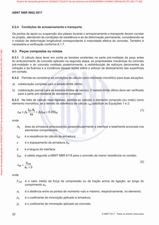 6.2.4 Condições de armazenamento e transporte
Os pontos de apoio ou suspensão dos pilares durante o armazenamento e transporte devem constar
no projeto, atendendo às condições de resistência e às de deformação permanente, considerando-se
o módulo de deformação longitudinal correspondente à maturidade efetiva do concreto. Também é
necessária a verificação conforme 6.1.7.
6.3 Peças compostas ou mistas
6.3.1 O cálculo deve levar em conta as tensões existentes na parte pré-moldada da peça antes
do endurecimento do concreto aplicado na segunda etapa, as propriedades mecânicas do concreto
pré-moldado e do concreto moldado posteriormente, a redistribuição de esforços decorrentes da
retração e da fluência e a incidência dessas ações sobre o esforço de deslizamento das superfícies
em contato.
6.3.2 Permite-se considerar as condições de cálculo como elemento monolítico para duas situações:
a) colaboração completa para o estado-limite último;
b) colaboração parcial para os estados-limites de serviço. O estado-limite último deve ser verificado
para a parte pré-moldada do elemento composto.
6.3.3 Na falta de cálculo mais rigoroso, permite-se calcular o elemento composto (ou misto) como
elemento monolítico, se a tensão de aderência de cálculo τsd satisfizer as Equações 1 e 2:
yd s
sd s c ctd cd
0 25
f A
f , f
bs
≤ + <
τ β β
(1)
onde
As área da armadura atravessando perpendicularmente a interface e totalmente ancorada nos
elementos componentes;
fyd é a resistência de cálculo da armadura;
s é o espaçamento da armadura As;
b é a largura da interface;
fctd é obtido segundo a ABNT NBR 6118 para o concreto de menor resistência no contato.
md
sd
v
F
a b
=
×
τ
(2)
onde
Fmd é o valor médio da força de compressão ou de tração acima da ligação, ao longo do
comprimento av;
av é a distância entre os pontos de momento nulo e máximo, respectivamente, no elemento;
βs é o coeficiente de minoração aplicado à armadura;
βc é o coeficiente de minoração aplicado ao concreto.
32
ABNT NBR 9062:2017
© ABNT 2017 - Todos os direitos reservados
Arquivo
de
impressão
gerado
em
25/09/2017
09:29:37
de
uso
exclusivo
de
ALESSANDRA
LUCIANO
CARVALHO
[761.250.171-68] Arquivo de impressão gerado em 25/09/2017 09:29:37 de uso exclusivo de ALESSANDRA LUCIANO CARVALHO [761.250.171-68]
 