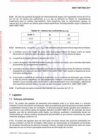 6.3.4 No caso da superfície de ligação ser intencionalmente áspera com rugosidade mínima de 0,5 cm
em 3,0 cm, os valores dos coeficientes βs e βc são os definidos na Tabela 10, interpolando-se
linearmente para os valores intermediários. Para superfícies lisas ou naturalmente rugosas, os
valores de βs e βc devem ser obtidos após ensaios específicos. Para laje alveolar, seguir o disposto na
ABNT NBR 14861.
Tabela 10 – Valores dos coeficientes βs e βc
As/bs % βs βc
≤ 0,2 0 0,3
≥ 0,5 0,9 0,6
6.3.5 Admite-se As = 0 quando τsd ≤ βc fctd e são satisfeitas simultaneamente as seguintes condições:
a) a interface ocorre em região da peça onde haja predominância da largura sobre as outras
dimensões do elemento (topo de placas, mesa das vigas T e TT, ou placas de lajes);
b) a superfície de ligação satisfaz o disposto em 6.3.4;
c) o plano de ligação não está submetido a esforços normais de tração, nem a tensões alternadas
provenientes de carregamentos repetidos;
d) a armadura da alma resiste à totalidade das forças de tração provenientes de esforços cortantes,
respeitando-se o disposto nas ABNT NBR 6118 e ABNT NBR 14861 quanto à dispensa de arma-
dura para cisalhamento;
e) é escovada a superfície do concreto já endurecido, ou no momento da fabricação, para eliminar
a nata de cimento superficial, e é abundantemente molhada e encharcada a superfície que vai
receber o novo concreto, pelo menos com 2 h de antecedência à nova concretagem, obtendo-se
uma superfície saturada seca e, no caso de lajes alveolares, conforme a ABNT NBR 14861.
6.3.6 A verificação da seção composta deve atender aos requisitos de 5.2.1.4.
7 Ligações
7.1 Esforços solicitantes
7.1.1 No projeto das ligações de elementos pré-moldados entre si ou entre estes e o concreto
moldado no local, é levada em consideração, além da estabilidade geral da estrutura montada, também
a estabilidade durante a fase da montagem. O dimensionamento destas ligações deve obedecer a
esta Norma e aos critérios gerais de ligações definidos na ABNT NBR 6118. Na utilização de outras
ligações, que não as relacionadas nesta Seção, sua eficácia, qualidade e durabilidade devem ser
comprovadas por cálculo analítico devidamente documentado ou por ensaios conclusivos de casos
realmente análogos, conforme 5.5.
7.1.2 O projeto das ligações deve ser feito após minucioso estudo das possíveis solicitações em
serviço e também na fase de montagem. Não podem ser desprezadas as solicitações provenientes
de variações volumétricas da estrutura (retração, fluência, variação de temperatura), salvo em casos
especiais em que se tomem precauções específicas de eliminação de vínculos.
33
ABNT NBR 9062:2017
© ABNT 2017 - Todos os direitos reservados
Arquivo
de
impressão
gerado
em
25/09/2017
09:29:37
de
uso
exclusivo
de
ALESSANDRA
LUCIANO
CARVALHO
[761.250.171-68] Arquivo de impressão gerado em 25/09/2017 09:29:37 de uso exclusivo de ALESSANDRA LUCIANO CARVALHO [761.250.171-68]
 