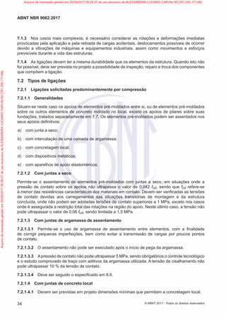 7.1.3 Nos casos mais complexos, é necessário considerar as rotações e deformações imediatas
provocadas pela aplicação e pela retirada de cargas acidentais, deslocamentos possíveis de ocorrer
devido a vibrações de máquinas e equipamentos industriais, assim como movimentos e esforços
previsíveis durante a vida das estruturas.
7.1.4 As ligações devem ter a mesma durabilidade que os elementos da estrutura. Quando isto não
for possível, deve ser prevista no projeto a possibilidade de inspeção, reparo e troca dos componentes
que compõem a ligação.
7.2 Tipos de ligações
7.2.1 Ligações solicitadas predominantemente por compressão
7.2.1.1 Generalidades
Situam-se neste caso os apoios de elementos pré-moldados entre si, ou de elementos pré-moldados
sobre os outros elementos de concreto moldado no local, exceto os apoios de pilares sobre suas
fundações, tratados separadamente em 7.7. Os elementos pré-moldados podem ser assentados nos
seus apoios definitivos:
a) com junta a seco;
b) com intercalação de uma camada de argamassa;
c) com concretagem local;
d) com dispositivos metálicos;
e) com aparelhos de apoio elastoméricos.
7.2.1.2 Com juntas a seco
Permite-se o assentamento de elementos pré-moldados com juntas a seco, em situações onde a
pressão de contato sobre os apoios não ultrapassa o valor de 0,042 fcd, sendo que fcd refere-se
à menor das resistências características dos materiais em contato. Devem ser verificadas as tensões
de contato devidas aos carregamentos das situações transitórias de montagem e da estrutura
concluída, onde não podem ser adotadas tensões de contato superiores a 1 MPa, exceto nos casos
onde é assegurada a restrição total das rotações na região do apoio. Neste último caso, a tensão não
pode ultrapassar o valor de 0,06 fcd, sendo limitada a 1,5 MPa.
7.2.1.3 Com juntas de argamassa de assentamento
7.2.1.3.1 Permite-se o uso de argamassa de assentamento entre elementos, com a finalidade
de corrigir pequenas imperfeições, bem como evitar a transmissão de cargas por poucos pontos
de contato.
7.2.1.3.2 O assentamento não pode ser executado após o início de pega da argamassa.
7.2.1.3.3 Apressão de contato não pode ultrapassar 5 MPa, sendo obrigatórios o controle tecnológico
e o estudo comprovado de traço com aditivos da argamassa utilizada. A tensão de cisalhamento não
pode ultrapassar 10 % da tensão de contato.
7.2.1.3.4 Deve ser seguido o especificado em 8.6.
7.2.1.4 Com juntas de concreto local
7.2.1.4.1 Devem ser previstas em projeto dimensões mínimas que permitam a concretagem local.
34
ABNT NBR 9062:2017
© ABNT 2017 - Todos os direitos reservados
Arquivo
de
impressão
gerado
em
25/09/2017
09:29:37
de
uso
exclusivo
de
ALESSANDRA
LUCIANO
CARVALHO
[761.250.171-68] Arquivo de impressão gerado em 25/09/2017 09:29:37 de uso exclusivo de ALESSANDRA LUCIANO CARVALHO [761.250.171-68]
 
