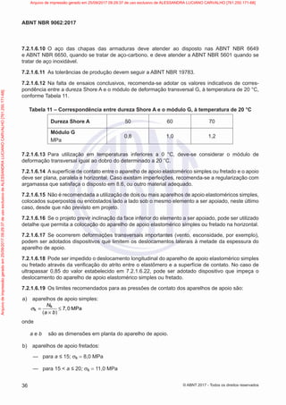 7.2.1.6.10 O aço das chapas das armaduras deve atender ao disposto nas ABNT NBR 6649
e ABNT NBR 6650, quando se tratar de aço-carbono, e deve atender a ABNT NBR 5601 quando se
tratar de aço inoxidável.
7.2.1.6.11 As tolerâncias de produção devem seguir a ABNT NBR 19783.
7.2.1.6.12 Na falta de ensaios conclusivos, recomenda-se adotar os valores indicativos de corres-
pondência entre a dureza Shore A e o módulo de deformação transversal G, à temperatura de 20 °C,
conforme Tabela 11.
Tabela 11 – Correspondência entre dureza Shore A e o módulo G, à temperatura de 20 °C
Dureza Shore A 50 60 70
Módulo G
MPa
0,8 1,0 1,2
7.2.1.6.13 Para utilização em temperaturas inferiores a 0 °C, deve-se considerar o módulo de
deformação transversal igual ao dobro do determinado a 20 °C.
7.2.1.6.14 A superfície de contato entre o aparelho de apoio elastomérico simples ou fretado e o apoio
deve ser plana, paralela e horizontal. Caso existam imperfeições, recomenda-se a regularização com
argamassa que satisfaça o disposto em 8.6, ou outro material adequado.
7.2.1.6.15 Não é recomendada a utilização de dois ou mais aparelhos de apoio elastoméricos simples,
colocados superpostos ou encostados lado a lado sob o mesmo elemento a ser apoiado, neste último
caso, desde que não previsto em projeto.
7.2.1.6.16 Se o projeto previr inclinação da face inferior do elemento a ser apoiado, pode ser utilizado
detalhe que permita a colocação do aparelho de apoio elastomérico simples ou fretado na horizontal.
7.2.1.6.17 Se ocorrerem deformações transversais importantes (vento, esconsidade, por exemplo),
podem ser adotados dispositivos que limitem os deslocamentos laterais à metade da espessura do
aparelho de apoio.
7.2.1.6.18 Pode ser impedido o deslocamento longitudinal do aparelho de apoio elastomérico simples
ou fretado através da verificação do atrito entre o elastômero e a superfície de contato. No caso de
ultrapassar 0,85 do valor estabelecido em 7.2.1.6.22, pode ser adotado dispositivo que impeça o
deslocamento do aparelho de apoio elastomérico simples ou fretado.
7.2.1.6.19 Os limites recomendados para as pressões de contato dos aparelhos de apoio são:
a) aparelhos de apoio simples:
( )
k
k 7 0 MPa
N
,
a b
= ≤
×
σ
onde
a e b são as dimensões em planta do aparelho de apoio.
b) aparelhos de apoio fretados:
—
— para a ≤ 15; σk = 8,0 MPa
—
— para 15 < a ≤ 20; σk = 11,0 MPa
36
ABNT NBR 9062:2017
© ABNT 2017 - Todos os direitos reservados
Arquivo
de
impressão
gerado
em
25/09/2017
09:29:37
de
uso
exclusivo
de
ALESSANDRA
LUCIANO
CARVALHO
[761.250.171-68] Arquivo de impressão gerado em 25/09/2017 09:29:37 de uso exclusivo de ALESSANDRA LUCIANO CARVALHO [761.250.171-68]
 
