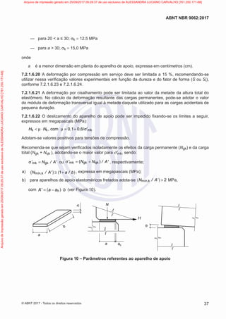 —
— para 20 < a ≤ 30; σk = 12,5 MPa
—
— para a > 30; σk = 15,0 MPa
onde
a é a menor dimensão em planta do aparelho de apoio, expressa em centímetros (cm).
7.2.1.6.20 A deformação por compressão em serviço deve ser limitada a 15 %, recomendando-se
utilizar nessa verificação valores experimentais em função da dureza e do fator de forma (S ou Si),
conforme 7.2.1.6.23 e 7.2.1.6.24.
7.2.1.6.21 A deformação por cisalhamento pode ser limitada ao valor da metade da altura total do
elastômero. No cálculo da deformação resultante das cargas permanentes, pode-se adotar o valor
do módulo de deformação transversal igual à metade daquele utilizado para as cargas acidentais de
pequena duração.
7.2.1.6.22 O deslizamento do aparelho de apoio pode ser impedido fixando-se os limites a seguir,
expressos em megapascais (MPa):
k k mk
, com 0,1 0,6/ '
H N
< µ ⋅ µ = + σ
Adotam-se valores positivos para tensões de compressão.
Recomenda-se que sejam verificados isoladamente os efeitos da carga permanente (Ngk) e da carga
total (Ngk + Nqk ), adotando-se o maior valor para σ′mk, sendo:
mk gk
' N / A'
σ = ou mk gk qk
( )
' N N / A'
σ = + , respectivamente;
a) ( ) ( )
mín,k 1
N / A' a / b
≥ + , expressa em megapascais (MPa);
b) para aparelhos de apoio elastoméricos fretados adota-se ( )
mín,k 2
N / A' > MPa,
com ( )
h
A' a a b
= − ⋅ (ver Figura 10).
θ
a
a
N
H
ah
b
h
Figura 10 – Parâmetros referentes ao aparelho de apoio
37
ABNT NBR 9062:2017
© ABNT 2017 - Todos os direitos reservados
Arquivo
de
impressão
gerado
em
25/09/2017
09:29:37
de
uso
exclusivo
de
ALESSANDRA
LUCIANO
CARVALHO
[761.250.171-68] Arquivo de impressão gerado em 25/09/2017 09:29:37 de uso exclusivo de ALESSANDRA LUCIANO CARVALHO [761.250.171-68]
 