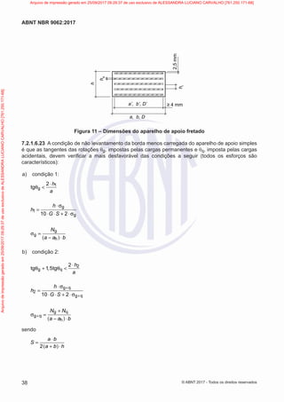 a’, b’, D’
a, b, D
h
h
s
h
i
≥ 4 mm
2,5
mm
Figura 11 – Dimensões do aparelho de apoio fretado
7.2.1.6.23 A condição de não levantamento da borda menos carregada do aparelho de apoio simples
é que as tangentes das rotações θg, impostas pelas cargas permanentes e θq, imposta pelas cargas
acidentais, devem verificar a mais desfavorável das condições a seguir (todos os esforços são
característicos):
a) condição 1:
1
g
2
tg
h
a
⋅
θ <
g
1
g
10 2
h
h
G S
⋅ σ
=
⋅ ⋅ + ⋅ σ
( )
g
g
h
N
a a b
σ =
− ⋅
b) condição 2:
2
g q
2
tg 1 5tg
h
,
a
⋅
θ + θ <
g q
2
g q
10 2
h
h
G S
+
+
⋅ σ
=
⋅ ⋅ + ⋅ σ
( )
g q
g q
h
N N
a a b
+
+
σ =
− ⋅
sendo
( )
2
a b
S
a b h
⋅
=
+ ⋅
38
ABNT NBR 9062:2017
© ABNT 2017 - Todos os direitos reservados
Arquivo
de
impressão
gerado
em
25/09/2017
09:29:37
de
uso
exclusivo
de
ALESSANDRA
LUCIANO
CARVALHO
[761.250.171-68] Arquivo de impressão gerado em 25/09/2017 09:29:37 de uso exclusivo de ALESSANDRA LUCIANO CARVALHO [761.250.171-68]
 