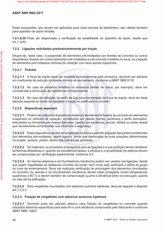 Estas expressões, que devem ser aplicadas para cada camada de elastômero, são válidas também
para aparelho de apoio simples.
7.2.1.6.26 Pode ser dispensada a verificação da estabilidade do aparelho de apoio, desde que
Σhi < (a/5).
7.2.2 Ligações solicitadas predominantemente por tração
Situam-se, neste caso, a suspensão de elementos pré-moldados por tirantes de concreto ou outros
dispositivos, fixados em outros elementos pré-moldados ou de concreto moldado no local, ou a ligação
de elementos pré-moldados verticais de vedação com seus apoios superiores.
7.2.2.1 Tirantes
7.2.2.1.1 A força de tração deve ser resistida exclusivamente pela armadura, devendo ser adotado
um coeficiente de redução da tensão mínima de escoamento, conforme a ABNT NBR 6118.
7.2.2.1.2 No caso de existirem entalhes na armadura (filetes de rosca, por exemplo), deve ser
considerada a diminuição de resistência correspondente.
7.2.2.1.3 No caso da utilização de perfis de aço para transmissão da força de tração, deve ser dada
atenção especial ao modo de transferir a tração no perfil para o concreto.
7.2.2.2 Dispositivos especiais
7.2.2.2.1 Podem ser utilizados dispositivos metálicos devidamente fixados ao concreto em elementos
suspensos ou verticais de vedação, constituídos por placas, barras, parafusos e perfis laminados,
extrudados ou formados por chapas dobradas, ligadas por parafusos, porcas, rebites ou solda, desde
que devidamente comprovadas sua eficiência e segurança.
7.2.2.2.2 Estes dispositivos devem ser projetados de forma a permitir a ligação das partes constituintes
dos elementos pré-moldados, assim ligados, ainda que deslocados de suas posições determinadas
no projeto, sempre, porém, dentro das tolerâncias admitidas.
7.2.2.2.3 Os materiais, os processos empregados para as ligações e a sua proteção devem obedecer
às Normas Brasileiras e, quando da inexistência destas, a eficácia e a durabilidade do sistema devem
ser comprovadas por verificação experimental, conforme 5.5.
7.2.2.2.4 As resinas adesivas e os chumbadores mecânicos podem ser usados nas ligações, desde
que sejam respeitadas as distâncias mínimas de borda, bem como seja verificado o efeito do grupo
no cone de arrancamento. Deve ser realizada verificação da ancoragem dos elementos chumbados
no concreto. As resinas e os chumbadores mecânicos devem estar protegidos contra temperaturas
superiores a 80 °C e devem também ter comprovação quanto à eficiência tanto na execução, quanto
na vida útil da edificação.
7.2.2.2.5 Para vergalhões chumbados com adesivos químicos injetáveis, deve ser seguido o disposto
em 7.2.2.3.
7.2.2.3 Fixação de vergalhões com adesivos químicos injetáveis
7.2.2.3.1 Somente pode ser utilizado adesivo para fixação de vergalhões no concreto quando
utilizados adesivos específicos para este fim e com eficiência comprovada pelo fabricante e conforme
ABNT NBR 14827.
40
ABNT NBR 9062:2017
© ABNT 2017 - Todos os direitos reservados
Arquivo
de
impressão
gerado
em
25/09/2017
09:29:37
de
uso
exclusivo
de
ALESSANDRA
LUCIANO
CARVALHO
[761.250.171-68] Arquivo de impressão gerado em 25/09/2017 09:29:37 de uso exclusivo de ALESSANDRA LUCIANO CARVALHO [761.250.171-68]
 