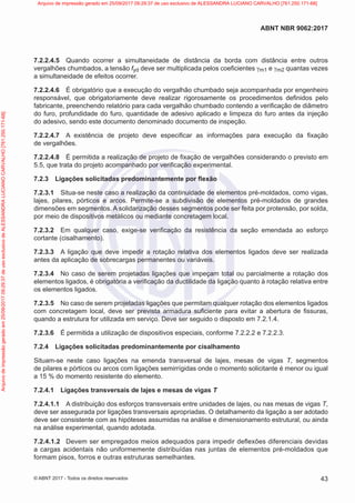 7.2.2.4.5 Quando ocorrer a simultaneidade de distância da borda com distância entre outros
vergalhões chumbados, a tensão fyd deve ser multiplicada pelos coeficientes γm1 e γm2 quantas vezes
a simultaneidade de efeitos ocorrer.
7.2.2.4.6 É obrigatório que a execução do vergalhão chumbado seja acompanhada por engenheiro
responsável, que obrigatoriamente deve realizar rigorosamente os procedimentos definidos pelo
fabricante, preenchendo relatório para cada vergalhão chumbado contendo a verificação de diâmetro
do furo, profundidade do furo, quantidade de adesivo aplicado e limpeza do furo antes da injeção
do adesivo, sendo este documento denominado documento de inspeção.
7.2.2.4.7 A existência de projeto deve especificar as informações para execução da fixação
de vergalhões.
7.2.2.4.8 É permitida a realização de projeto de fixação de vergalhões considerando o previsto em
5.5, que trata do projeto acompanhado por verificação experimental.
7.2.3 Ligações solicitadas predominantemente por flexão
7.2.3.1 Situa-se neste caso a realização da continuidade de elementos pré-moldados, como vigas,
lajes, pilares, pórticos e arcos. Permite-se a subdivisão de elementos pré-moldados de grandes
dimensões em segmentos. A solidarização desses segmentos pode ser feita por protensão, por solda,
por meio de dispositivos metálicos ou mediante concretagem local.
7.2.3.2 Em qualquer caso, exige-se verificação da resistência da seção emendada ao esforço
cortante (cisalhamento).
7.2.3.3 A ligação que deve impedir a rotação relativa dos elementos ligados deve ser realizada
antes da aplicação de sobrecargas permanentes ou variáveis.
7.2.3.4 No caso de serem projetadas ligações que impeçam total ou parcialmente a rotação dos
elementos ligados, é obrigatória a verificação da ductilidade da ligação quanto à rotação relativa entre
os elementos ligados.
7.2.3.5 No caso de serem projetadas ligações que permitam qualquer rotação dos elementos ligados
com concretagem local, deve ser prevista armadura suficiente para evitar a abertura de fissuras,
quando a estrutura for utilizada em serviço. Deve ser seguido o disposto em 7.2.1.4.
7.2.3.6 É permitida a utilização de dispositivos especiais, conforme 7.2.2.2 e 7.2.2.3.
7.2.4 Ligações solicitadas predominantemente por cisalhamento
Situam-se neste caso ligações na emenda transversal de lajes, mesas de vigas T, segmentos
de pilares e pórticos ou arcos com ligações semirrígidas onde o momento solicitante é menor ou igual
a 15 % do momento resistente do elemento.
7.2.4.1 Ligações transversais de lajes e mesas de vigas T
7.2.4.1.1 A distribuição dos esforços transversais entre unidades de lajes, ou nas mesas de vigas T,
deve ser assegurada por ligações transversais apropriadas. O detalhamento da ligação a ser adotado
deve ser consistente com as hipóteses assumidas na análise e dimensionamento estrutural, ou ainda
na análise experimental, quando adotada.
7.2.4.1.2 Devem ser empregados meios adequados para impedir deflexões diferenciais devidas
a cargas acidentais não uniformemente distribuídas nas juntas de elementos pré-moldados que
formam pisos, forros e outras estruturas semelhantes.
43
ABNT NBR 9062:2017
© ABNT 2017 - Todos os direitos reservados
Arquivo
de
impressão
gerado
em
25/09/2017
09:29:37
de
uso
exclusivo
de
ALESSANDRA
LUCIANO
CARVALHO
[761.250.171-68] Arquivo de impressão gerado em 25/09/2017 09:29:37 de uso exclusivo de ALESSANDRA LUCIANO CARVALHO [761.250.171-68]
 
