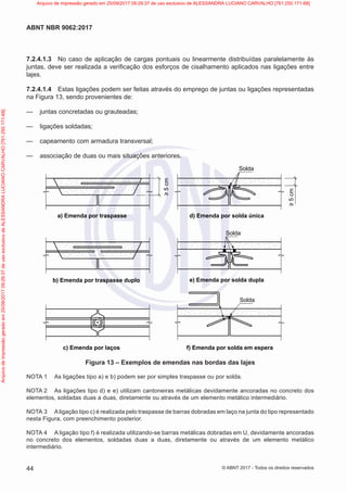 7.2.4.1.3 No caso de aplicação de cargas pontuais ou linearmente distribuídas paralelamente às
juntas, deve ser realizada a verificação dos esforços de cisalhamento aplicados nas ligações entre
lajes.
7.2.4.1.4 Estas ligações podem ser feitas através do emprego de juntas ou ligações representadas
na Figura 13, sendo provenientes de:
—
— juntas concretadas ou grauteadas;
—
— ligações soldadas;
—
— capeamento com armadura transversal;
—
— associação de duas ou mais situações anteriores.
≥
5
cm Solda
Solda
Solda
a) Emenda por traspasse d) Emenda por solda única
e) Emenda por solda dupla
f) Emenda por solda em espera
b) Emenda por traspasse duplo
c) Emenda por laços
≥
5
cm
Figura 13 – Exemplos de emendas nas bordas das lajes
NOTA 1 As ligações tipo a) e b) podem ser por simples traspasse ou por solda.
NOTA 2 As ligações tipo d) e e) utilizam cantoneiras metálicas devidamente ancoradas no concreto dos
elementos, soldadas duas a duas, diretamente ou através de um elemento metálico intermediário.
NOTA 3 Aligação tipo c) é realizada pelo traspasse de barras dobradas em laço na junta do tipo representado
nesta Figura, com preenchimento posterior.
NOTA 4 A ligação tipo f) é realizada utilizando-se barras metálicas dobradas em U, devidamente ancoradas
no concreto dos elementos, soldadas duas a duas, diretamente ou através de um elemento metálico
intermediário.
44
ABNT NBR 9062:2017
© ABNT 2017 - Todos os direitos reservados
Arquivo
de
impressão
gerado
em
25/09/2017
09:29:37
de
uso
exclusivo
de
ALESSANDRA
LUCIANO
CARVALHO
[761.250.171-68] Arquivo de impressão gerado em 25/09/2017 09:29:37 de uso exclusivo de ALESSANDRA LUCIANO CARVALHO [761.250.171-68]
 
