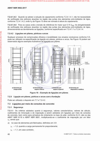7.2.4.1.4.3 Quando se adotar a solução de capeamento conforme 7.2.4.1.4.1, não há necessidade
de verificação dos esforços atuantes na região das juntas dos elementos pré-moldados de lajes,
conforme 7.2.4.1.4.2, onde h2 da Figura 15 deve ser somado à altura do capeamento.
7.2.4.1.4.4 Para os casos onde a tensão de referência for maior que 0,15 fctdj, há obrigatoriedade
de verificação dos esforços atuantes na região das juntas dos elementos pré-moldados de lajes,
dimensionando-se devidamente as ligações, conforme especificado em 7.2.4.1.1 a 7.2.4.1.4.
7.2.4.2 Ligações em pilares, pórticos e arcos
Qualquer processo de comprovadas eficácia e durabilidade nos ensaios conclusivos conforme 5.5,
pode ser utilizado na especificação da ligação em pilares, pórticos e arcos. Na Figura 16 podem ser
observados alguns exemplos ilustrativos de ligações em pilares.
Resina
adesiva
Tampamento
Bainha
metálica
Mangueira
para
graute
Porca
e
contraporca
Insert
metálico
Resina
adesiva
Tampamento
Bainha
metálica
Injeção
Solda
Pino
de
centralização
(opcional)
a) Emenda por
chapa-solda
b) Emenda por
espera inferior
c) Emenda por
espera superior
d) Emenda por
dispositivo metálico
Figura 16 – Exemplo de ligações em pilares
7.2.5 Ligação em pilares, pórticos e arcos com a fundação
Pode ser utilizado o disposto em 7.7 e 7.2.4.2.
7.3 Ligações por meio de consolos de concreto
7.3.1 Segurança
7.3.1.1 Os critérios adotados quanto à segurança, valores característicos, valores de cálculo,
coeficientes de minoração e de majoração a serem adotados em ligações por meio de consolos
de concreto, bem como para armadura de cintamento no topo do pilar, conforme 6.2.3, são os das
ABNT NBR 6118 e ABNT NBR 8681, multiplicando-se o coeficiente de majoração por um fator
γn, sendo que:
a) no caso de elementos pré-fabricados, definidos em 3.9:
γn = 1,0, quando a carga permanente for preponderante;
γn = 1,1, em caso contrário.
46
ABNT NBR 9062:2017
© ABNT 2017 - Todos os direitos reservados
Arquivo
de
impressão
gerado
em
25/09/2017
09:29:37
de
uso
exclusivo
de
ALESSANDRA
LUCIANO
CARVALHO
[761.250.171-68] Arquivo de impressão gerado em 25/09/2017 09:29:37 de uso exclusivo de ALESSANDRA LUCIANO CARVALHO [761.250.171-68]
 