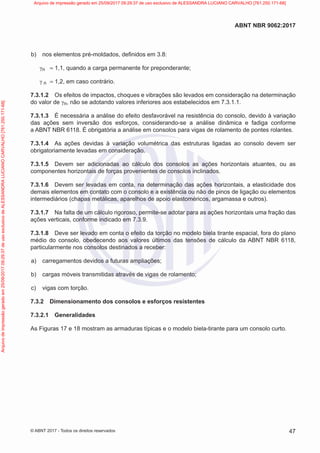 b) nos elementos pré-moldados, definidos em 3.8:
γn = 1,1, quando a carga permanente for preponderante;
γ n = 1,2, em caso contrário.
7.3.1.2 Os efeitos de impactos, choques e vibrações são levados em consideração na determinação
do valor de γn, não se adotando valores inferiores aos estabelecidos em 7.3.1.1.
7.3.1.3 É necessária a análise do efeito desfavorável na resistência do consolo, devido à variação
das ações sem inversão dos esforços, considerando-se a análise dinâmica e fadiga conforme
a ABNT NBR 6118. É obrigatória a análise em consolos para vigas de rolamento de pontes rolantes.
7.3.1.4 As ações devidas à variação volumétrica das estruturas ligadas ao consolo devem ser
obrigatoriamente levadas em consideração.
7.3.1.5 Devem ser adicionadas ao cálculo dos consolos as ações horizontais atuantes, ou as
componentes horizontais de forças provenientes de consolos inclinados.
7.3.1.6 Devem ser levadas em conta, na determinação das ações horizontais, a elasticidade dos
demais elementos em contato com o consolo e a existência ou não de pinos de ligação ou elementos
intermediários (chapas metálicas, aparelhos de apoio elastoméricos, argamassa e outros).
7.3.1.7 Na falta de um cálculo rigoroso, permite-se adotar para as ações horizontais uma fração das
ações verticais, conforme indicado em 7.3.9.
7.3.1.8 Deve ser levado em conta o efeito da torção no modelo biela tirante espacial, fora do plano
médio do consolo, obedecendo aos valores últimos das tensões de cálculo da ABNT NBR 6118,
particularmente nos consolos destinados a receber:
a) carregamentos devidos a futuras ampliações;
b) cargas móveis transmitidas através de vigas de rolamento;
c) vigas com torção.
7.3.2 Dimensionamento dos consolos e esforços resistentes
7.3.2.1 Generalidades
As Figuras 17 e 18 mostram as armaduras típicas e o modelo biela-tirante para um consolo curto.
47
ABNT NBR 9062:2017
© ABNT 2017 - Todos os direitos reservados
Arquivo
de
impressão
gerado
em
25/09/2017
09:29:37
de
uso
exclusivo
de
ALESSANDRA
LUCIANO
CARVALHO
[761.250.171-68] Arquivo de impressão gerado em 25/09/2017 09:29:37 de uso exclusivo de ALESSANDRA LUCIANO CARVALHO [761.250.171-68]
 