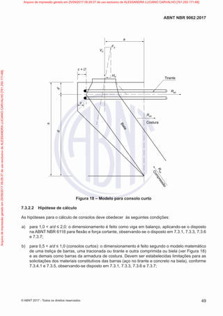 h
d
c
c + ∅
Vd
Hd
Rsd
Rsd
Fd
a
Tirante
Costura
R
c
d
C
o
m
p
r
e
s
s
ã
o
B
i
e
l
a
d’
Figura 18 – Modelo para consolo curto
7.3.2.2 Hipótese de cálculo
As hipóteses para o cálculo de consolos deve obedecer às seguintes condições:
a) para 1,0 < a/d ≤ 2,0: o dimensionamento é feito como viga em balanço, aplicando-se o disposto
na ABNT NBR 6118 para flexão e força cortante, observando-se o disposto em 7.3.1, 7.3.3, 7.3.6
e 7.3.7;
b) para 0,5 < a/d ≤ 1,0 (consolos curtos): o dimensionamento é feito segundo o modelo matemático
de uma treliça de barras, uma tracionada ou tirante e outra comprimida ou biela (ver Figura 18)
e as demais como barras da armadura de costura. Devem ser estabelecidas limitações para as
solicitações dos materiais constitutivos das barras (aço no tirante e concreto na biela), conforme
7.3.4.1 e 7.3.5, observando-se disposto em 7.3.1, 7.3.3, 7.3.6 e 7.3.7;
49
ABNT NBR 9062:2017
© ABNT 2017 - Todos os direitos reservados
Arquivo
de
impressão
gerado
em
25/09/2017
09:29:37
de
uso
exclusivo
de
ALESSANDRA
LUCIANO
CARVALHO
[761.250.171-68] Arquivo de impressão gerado em 25/09/2017 09:29:37 de uso exclusivo de ALESSANDRA LUCIANO CARVALHO [761.250.171-68]
 