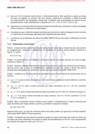 c) para a/d ≤ 0,5 (consolos muito curtos): o dimensionamento é feito supondo a ruptura ao longo
do plano de ligação do consolo com seu suporte, podendo-se considerar o efeito favorável
de engrenamento dos agregados, desde que a interface seja atravessada por barras de aço
perpendiculares a ela e satisfazendo o disposto em 7.3.1, 7.3.3, 7.3.4.2, 7.3.5 e 7.3.6;
d) despreza-se o eventual efeito favorável de cargas horizontais que comprimam o plano de ligação
entre o consolo e o elemento de sustentação;
e) considera-se que o efeito de cargas horizontais que tracionem o plano de ligação entre o consolo
e o elemento de sustentação seja absorvido integralmente pelo tirante;
f) consideram-se as hipóteses de cálculo da ABNT NBR 6118 que não sejam conflitantes com esta
Norma.
7.3.3 Disposições construtivas
7.3.3.1 A altura da face externa do consolo não pode ser menor que a metade da altura do consolo
no engastamento, deduzido o afastamento do aparelho de apoio à borda externa, conforme a
Figura 17, sendo:
1 2
2
h h / a
≥ −
7.3.3.2 O comprimento a1 e a largura b do consolo devem ser fixados levando em conta a folga,
conforme a Figura 17.
7.3.3.3 Quando o afastamento lateral do aparelho de apoio for superior ao cobrimento da armadura,
deve-se armar para a força de fendilhamento, podendo-se, para tal, utilizar a teoria dos blocos
parcialmente carregados (ver pressão de contato em área reduzida da ABNT NBR 6118).
7.3.3.4 A distância a2 da face externa do aparelho de apoio à face externa do consolo deve ser no
mínimo:
a) a2 = c + Ø, para o tirante ancorado por barra transversal soldada de mesmo diâmetro, conforme
a Figura 17;
b) a2 = c + 3,5 Ø, para o tirante ancorado por alças horizontais com Ø < 20 mm, conforme
a Figura 17;
c) a2 = c + 5 Ø, para o tirante ancorado por alças horizontais com Ø ≥ 20 mm, conforme a Figura 17;
d) a2 = c + 4 Ø, para o tirante ancorado por alças verticais, com Ø ≤ 16 mm, conforme 7.3.3.16,
7.3.3.17 e Figura 17.
7.3.3.5 Não é necessário prever armadura para impedir o fendilhamento no plano horizontal das
alças do tirante para cargas diretas, quando a2 obedecer à seguinte condição:
( )
2
3 3
c a c
≤ ≤ + ∅
Apenas neste caso, os raios de curvatura interna das alças podem ser iguais aos mínimos especifi-
cados pela ABNT NBR 6118 para ganchos.
7.3.3.6 O diâmetro (Ø) das barras do tirante ancorado por alças horizontais não pode ser maior que
um oitavo da menor dimensão do consolo na seção de engastamento ou 25 mm, e seu espaçamento
(em planta) não pode ser maior que 15 Ø ou d.
50
ABNT NBR 9062:2017
© ABNT 2017 - Todos os direitos reservados
Arquivo
de
impressão
gerado
em
25/09/2017
09:29:37
de
uso
exclusivo
de
ALESSANDRA
LUCIANO
CARVALHO
[761.250.171-68] Arquivo de impressão gerado em 25/09/2017 09:29:37 de uso exclusivo de ALESSANDRA LUCIANO CARVALHO [761.250.171-68]
 