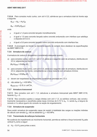 7.3.5.4 Para consolos muito curtos, com a/d ≤ 0,5, admite-se que a armadura total do tirante seja
a seguinte:
s,tir sv d yd
/
A A H f
= +
sv d yd
0,8 /( )
A .F f .
= µ
onde
µ é igual a 1,4 para concreto lançado monoliticamente;
µ é igual a 1,0 para concreto lançado sobre concreto endurecido com interface que satisfaça
o disposto em 6.3.4;
µ é igual a 0,6 para concreto lançado sobre concreto endurecido com interface lisa.
7.3.5.5 A ancoragem do tirante no elemento-suporte do consolo deve obedecer às especificações
da ABNT NBR 6118.
7.3.6 Armadura de costura
A armadura de costura é obrigatória e considerada adequada quando:
a) para consolos curtos, com 0,5 < a/d ≤ 1,0, adota-se o seguinte valor de armadura, distribuída em
2/3 d, adjacentes ao tirante:
s cost sv
( / ) 0,4( / )
A s A d
≥ ;
b) para consolos muito curtos, com a/d ≤ 0,5, adota-se o seguinte valor de armadura, distribuída em
2/3 d, adjacentes ao tirante, completando-se o terço restante com armadura mínima:
s cost sv
( / ) 0,5( / )
A s A d
≥ ;
c) devem ser respeitadas as disposições construtivas previstas em 7.3.3;
d) não adotar fyd > 435 MPa;
2
scost mín 0 15 cm m
A , . b
= .
7.3.7 Armadura transversal
7.3.7.1 Nos consolos com a/d > 1,0, calcula-se a armadura transversal pela ABNT NBR 6118,
fazendo Vco = 0.
7.3.7.2 Nos consolos sujeitos a cargas diretas com a/d ≤ 1,0, os estribos verticais, são constru-
tivamente necessários e escolhidos pelas taxas mínimas de 0,15 % bw ⋅ h, sendo bw a largura do
consolo e h a altura igual à do consolo na seção de engastamento.
7.3.8 Armadura de suspensão
Deve existir armadura de suspensão capaz de resistir à totalidade das cargas ou reações indiretas
de cálculo com tensão fyd, não se adotando fyd > 435 MPa.
7.3.9 Transmissão de esforços horizontais
Na ausência de impedimento ao movimento horizontal, permite-se estimar a força horizontal Hd pela
vertical Fd como a seguir:
a) Hd = 0,8 Fd para juntas a seco;
54
ABNT NBR 9062:2017
© ABNT 2017 - Todos os direitos reservados
Arquivo
de
impressão
gerado
em
25/09/2017
09:29:37
de
uso
exclusivo
de
ALESSANDRA
LUCIANO
CARVALHO
[761.250.171-68] Arquivo de impressão gerado em 25/09/2017 09:29:37 de uso exclusivo de ALESSANDRA LUCIANO CARVALHO [761.250.171-68]
 
