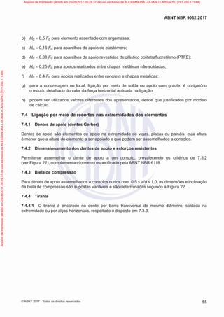 b) Hd = 0,5 Fd para elemento assentado com argamassa;
c) Hd = 0,16 Fd para aparelhos de apoio de elastômero;
d) Hd = 0,08 Fd para aparelhos de apoio revestidos de plástico politetrafluoretileno (PTFE);
e) Hd = 0,25 Fd para apoios realizados entre chapas metálicas não soldadas;
f) Hd = 0,4 Fd para apoios realizados entre concreto e chapas metálicas;
g) para a concretagem no local, ligação por meio de solda ou apoio com graute, é obrigatório
o estudo detalhado do valor da força horizontal aplicada na ligação;
h) podem ser utilizados valores diferentes dos apresentados, desde que justificados por modelo
de cálculo.
7.4 Ligação por meio de recortes nas extremidades dos elementos
7.4.1 Dentes de apoio (dentes Gerber)
Dentes de apoio são elementos de apoio na extremidade de vigas, placas ou painéis, cuja altura
é menor que a altura do elemento a ser apoiado e que podem ser assemelhados a consolos.
7.4.2 Dimensionamento dos dentes de apoio e esforços resistentes
Permite-se assemelhar o dente de apoio a um consolo, prevalecendo os critérios de 7.3.2
(ver Figura 22), complementando com o especificado pela ABNT NBR 6118.
7.4.3 Biela de compressão
Para dentes de apoio assemelhados a consolos curtos com 0,5 < a/d ≤ 1,0, as dimensões e inclinação
da biela de compressão são supostas variáveis e são determinadas segundo a Figura 22.
7.4.4 Tirante
7.4.4.1 O tirante é ancorado no dente por barra transversal de mesmo diâmetro, soldada na
extremidade ou por alças horizontais, respeitado o disposto em 7.3.3.
55
ABNT NBR 9062:2017
© ABNT 2017 - Todos os direitos reservados
Arquivo
de
impressão
gerado
em
25/09/2017
09:29:37
de
uso
exclusivo
de
ALESSANDRA
LUCIANO
CARVALHO
[761.250.171-68] Arquivo de impressão gerado em 25/09/2017 09:29:37 de uso exclusivo de ALESSANDRA LUCIANO CARVALHO [761.250.171-68]
 
