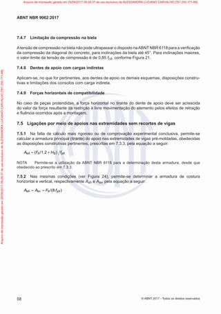 7.4.7 Limitação da compressão na biela
Atensão de compressão na biela não pode ultrapassar o disposto naABNT NBR 6118 para a verificação
da compressão da diagonal do concreto, para inclinações da biela até 45°. Para inclinações maiores,
o valor-limite da tensão de compressão é de 0,85 fcd, conforme Figura 21.
7.4.8 Dentes de apoio com cargas indiretas
Aplicam-se, no que for pertinentes, aos dentes de apoio os demais esquemas, disposições constru-
tivas e limitações dos consolos com carga indireta.
7.4.9 Forças horizontais de compatibilidade
No caso de peças protendidas, a força horizontal no tirante do dente de apoio deve ser acrescida
do valor da força resultante da restrição à livre movimentação do elemento pelos efeitos de retração
e fluência ocorridos após a montagem.
7.5 Ligações por meio de apoios nas extremidades sem recortes de vigas
7.5.1 Na falta de cálculo mais rigoroso ou de comprovação experimental conclusiva, permite-se
calcular a armadura principal (tirante) do apoio nas extremidades de vigas pré-moldadas, obedecidas
as disposições construtivas pertinentes, prescritas em 7.3.3, pela equação a seguir:
sd d d yd
( /1,2 )
A F H f
= +
NOTA Permite-se a utilização da ABNT NBR 6118 para a determinação desta armadura, desde que
obedecido ao prescrito em 7.3.3.
7.5.2 Nas mesmas condições (ver Figura 24), permite-se determinar a armadura de costura
horizontal e vertical, respectivamente Ash e Asv, pela equação a seguir:
sh sv d yd
/(8 )
A A F .f
= =
58
ABNT NBR 9062:2017
© ABNT 2017 - Todos os direitos reservados
Arquivo
de
impressão
gerado
em
25/09/2017
09:29:37
de
uso
exclusivo
de
ALESSANDRA
LUCIANO
CARVALHO
[761.250.171-68] Arquivo de impressão gerado em 25/09/2017 09:29:37 de uso exclusivo de ALESSANDRA LUCIANO CARVALHO [761.250.171-68]
 