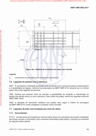 2d
3
2d
3
d
Asv Ash
Asd
Hd
Fd
ou
2 Lb
2 Lb
Solda
Figura 24 – Detalhe de armadura em apoio sem recorte
Legenda
Lb comprimento de ancoragem para condição de boa aderência
7.6 Ligações de painéis com a estrutura
7.6.1 É necessária a verificação da ligação entre os painéis com a estrutura quanto ao desempenho
e à durabilidade da ligação, conforme as prescrições da ABNT NBR 6118, devendo ser no mínimo
igual à das outras ligações da estrutura.
7.6.2 Sempre que possível, deve ser prevista a possibilidade de inspeção e manutenção da
ligação dos painéis entre si e com a estrutura. Para critério de projeto, devem ser seguidas conforme
ABNT NBR 16475.
7.6.3 A utilização de elementos metálicos nos painéis deve seguir o critério de ancoragem
da ABNT NBR 6118, sendo obrigatória a proteção contra corrosão.
7.7 Ligações de pilar com fundação por meio de cálice
7.7.1 Generalidades
7.7.1.1 Os elementos de fundação por meio de cálice devem ser calculados para resistir à totalidade
das forças normais e horizontais e dos momentos transmitidos pelos pilares, incluindo os momentos
de segunda ordem globais.
59
ABNT NBR 9062:2017
© ABNT 2017 - Todos os direitos reservados
Arquivo
de
impressão
gerado
em
25/09/2017
09:29:37
de
uso
exclusivo
de
ALESSANDRA
LUCIANO
CARVALHO
[761.250.171-68] Arquivo de impressão gerado em 25/09/2017 09:29:37 de uso exclusivo de ALESSANDRA LUCIANO CARVALHO [761.250.171-68]
 