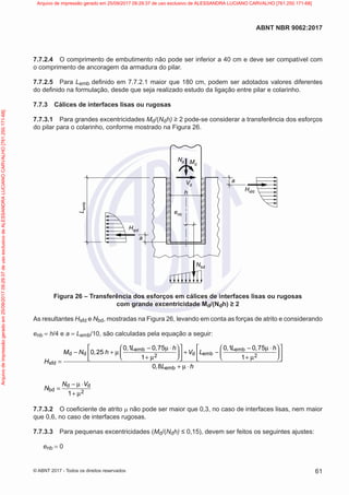 7.7.2.4 O comprimento de embutimento não pode ser inferior a 40 cm e deve ser compatível com
o comprimento de ancoragem da armadura do pilar.
7.7.2.5 Para Lemb definido em 7.7.2.1 maior que 180 cm, podem ser adotados valores diferentes
do definido na formulação, desde que seja realizado estudo da ligação entre pilar e colarinho.
7.7.3 Cálices de interfaces lisas ou rugosas
7.7.3.1 Para grandes excentricidades Md/(Ndh) ≥ 2 pode-se considerar a transferência dos esforços
do pilar para o colarinho, conforme mostrado na Figura 26.
L
emb
Hipd
a
a
Nd
h
Nbd
enb
Md
Vd
Hsfd
Figura 26 – Transferência dos esforços em cálices de interfaces lisas ou rugosas
com grande excentricidade Md/(Ndh) ≥ 2
As resultantes Hsfd e Nbd, mostradas na Figura 26, levando em conta as forças de atrito e considerando
enb = h/4 e a = Lemb/10, são calculadas pela equação a seguir:
emb emb
d d d emb
2 2
sfd
emb
0 1 0 75 0 1 0 75
0 25
1 1
0 8
, L , h , L , h
M N , h V L
H
, L h
   
− µ ⋅ − µ ⋅
   
− + µ + −
   
   
   
+ µ + µ
   
=
+ µ ⋅
d d
bd 2
1
N V
N
− µ ⋅
=
+ µ
7.7.3.2 O coeficiente de atrito µ não pode ser maior que 0,3, no caso de interfaces lisas, nem maior
que 0,6, no caso de interfaces rugosas.
7.7.3.3 Para pequenas excentricidades (Md/(Ndh) ≤ 0,15), devem ser feitos os seguintes ajustes:
enb = 0
61
ABNT NBR 9062:2017
© ABNT 2017 - Todos os direitos reservados
Arquivo
de
impressão
gerado
em
25/09/2017
09:29:37
de
uso
exclusivo
de
ALESSANDRA
LUCIANO
CARVALHO
[761.250.171-68] Arquivo de impressão gerado em 25/09/2017 09:29:37 de uso exclusivo de ALESSANDRA LUCIANO CARVALHO [761.250.171-68]
 