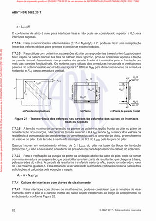 a = Lemb/6
O coeficiente de atrito é nulo para interfaces lisas e não pode ser considerado superior a 0,3 para
interfaces rugosas.
7.7.3.4 Para excentricidades intermediárias (0,15 < Md/(Ndh) < 2), pode-se fazer uma interpolação
linear dos valores obtidos para grandes e pequenas excentricidades.
7.7.3.5 Para cálices com colarinho, as pressões do pilar correspondentes à resultante Hsfd produzem
flexo tração na parede frontal. Na falta de cálculo mais rigoroso, pode-se considerar apenas a tração
na parede frontal. A resultante das pressões da parede frontal é transferida para a fundação por
meio das paredes longitudinais. Os modelos para cálculo das armaduras horizontais e verticais nas
paredes do colarinho estão mostrados na Figura 27. Utilizar Hsfd para dimensionamento da armadura
horizontal e Fvd para a armadura vertical.
h
1
Fvd
Hsfd/2
Hsfd/2
45°
a) Paredes longitudinais c) Planta da parede frontal
b) Planta
45°
sen 45°
Hsfd/2
Hsfd/2
Hsfd/2
Hsfd/2
Parede
posterior
Parede
frontal
Parede
frontal
0,1 Lemb
sen 45°
Hsfd/2
Figura 27 – Transferência dos esforços nas paredes do colarinho dos cálices de interfaces
lisas ou rugosas
7.7.3.6 A tensão máxima de compressão na parede do colarinho, região frontal ao pilar no plano de
consideração dos esforços, não pode ter tensão superior a 0,4 fcd, sendo fcd o menor dos valores da
resistência à compressão de projeto entre os considerados para o concreto do bloco, preenchimento
do vazio e do pilar. Esta tensão é verificada na região de 0,2 do Lemb pela largura do pilar.
Quando houver um embutimento mínimo de 0,1 Lemb do pilar na base do bloco de fundação
(conforme h2), não é necessário considerar as pressões na parede posterior no cálculo do colarinho.
7.7.3.7 Para a verificação da punção da parte da fundação abaixo da base do pilar, pode-se contar
com uma armadura de suspensão, que possibilita transferir parte da resultante, que chegaria à base,
pelas paredes do cálice. A parcela da resultante transferida seria de αNd, sendo considerado o valor
de α no máximo igual a 0,5. Esta armadura, a ser acrescida à armadura vertical necessária para outras
solicitações, é calculada pela equação a seguir:
s d yd
A N F
= α ×
7.7.4 Cálices de interfaces com chaves de cisalhamento
7.7.4.1 Para interfaces com chaves de cisalhamento, pode-se considerar que as tensões de cisa-
lhamento entre o pilar e a parede interna do cálice sejam transferidas ao longo do comprimento de
embutimento, conforme Figura 28.
62
ABNT NBR 9062:2017
© ABNT 2017 - Todos os direitos reservados
Arquivo
de
impressão
gerado
em
25/09/2017
09:29:37
de
uso
exclusivo
de
ALESSANDRA
LUCIANO
CARVALHO
[761.250.171-68] Arquivo de impressão gerado em 25/09/2017 09:29:37 de uso exclusivo de ALESSANDRA LUCIANO CARVALHO [761.250.171-68]
 