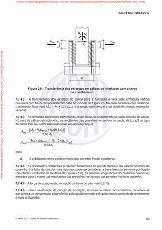 L
emb
/3
Nd Md
Vd
dc
Hsfd
L
emb
/3
Hspd
Figura 28 – Transferência dos esforços em cálices de interfaces com chaves
de cisalhamento
7.7.4.2 A transferência dos esforços do cálice para a fundação é feita pela armadura vertical
calculada com flexo compressão com base no modelo da Figura 28. No caso de cálice com colarinho,
o momento fletor vale Mbd = Md+Vd x Lemb e a seção resistente é a do colarinho (seção retangular
vazada).
7.7.4.3 As pressões horizontais transferidas pelas bielas se concentram na parte superior do cálice.
No caso de cálice com colarinho, as resultantes das pressões horizontais do trecho de Lemb/3 do topo
do cálice têm seu valor calculado pelas equações a seguir:
( )
[ ]
.
d d emb d c
sfd
c
0,5
2,60.
M V L N d
H
d
+ +
=
( )
[ ]
d d emb d c
spd
0,4
0
0 63 c
M V L N .d
H
, .d
+ −
= ≥
onde
dc é a distância entre o plano médio das paredes frontal e posterior.
7.7.4.4 As resultantes horizontais produzem flexotração na parede frontal e na parede posterior do
colarinho. Na falta de cálculo mais rigoroso, pode-se considerar a transferência somente por tração
(em planta), conforme os modelos da Figura 27 c). As paredes longitudinais do colarinho devem ser
armadas para a maior das resultantes das pressões horizontais das paredes frontal e posterior.
7.7.4.5 A força de compressão na seção da base do pilar vale 0,2 Nd.
7.7.4.6 Para a verificação da punção da fundação, no caso de cálice com colarinho, considera-se
que a força de compressão é transferida pela seção formada pelo pilar mais o concreto de enchimento
e mais o colarinho.
63
ABNT NBR 9062:2017
© ABNT 2017 - Todos os direitos reservados
Arquivo
de
impressão
gerado
em
25/09/2017
09:29:37
de
uso
exclusivo
de
ALESSANDRA
LUCIANO
CARVALHO
[761.250.171-68] Arquivo de impressão gerado em 25/09/2017 09:29:37 de uso exclusivo de ALESSANDRA LUCIANO CARVALHO [761.250.171-68]
 