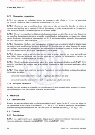 7.7.5 Disposições construtivas
7.7.5.1 As paredes do colarinho devem ter espessura não inferior a 15 cm. A espessura
da fundação abaixo da base do pilar não pode ser inferior a 20 cm.
7.7.5.2 O concreto para preenchimento do vazio entre o pilar e o colarinho deve ter no mínimo a
mesma característica que o concreto do bloco, devendo ser previsto tamanho máximo do agregado
que permita a vibração e a concretagem adequadas da região.
7.7.5.3 Devem ser previstas medidas construtivas adequadas que permitam a correção dos níveis
da superfície de apoio dos pilares na fundação, possibilitando a realização da montagem dos pilares
dentro dos limites de tolerância estabelecidos em 5.2.2, sendo permitida a utilização de argamassa
no fundo do colarinho para este ajuste.
7.7.5.4 No caso de interfaces lisas ou rugosas, a ancoragem da armadura longitudinal do pilar deve
ser determinada considerando seu início à distância 0,5 Lemb do topo do cálice. Quando for o caso
de interfaces com chaves de cisalhamento, as ancoragens da armadura longitudinal do pilar e vertical
do cálice devem atender à condição de emenda por transpasse.
7.7.5.5 O espaço entre as paredes internas do cálice e o pilar, levando em conta as tolerâncias
envolvidas, deve ser suficiente para permitir a entrada do material de enchimento e, no caso de
concreto vibrado, do equipamento de vibração.
7.7.5.6 O cobrimento das armaduras do cálice deve seguir os valores indicados na ABNT NBR 6118,
podendo, no entanto, ser reduzido para as armaduras localizadas na face interna das paredes do cálice
em 1 cm.
7.7.5.7 Para cálices com colarinho, conforme Figura 2, devem ser atendidos os seguintes valores
mínimos de armadura:
—
— (armadura vertical total em cm2) ≥ 0,25 . (espessura do colarinho em cm);
—
— (armadura horizontal total em cm2) ≥ 0,25 . (espessura do colarinho em cm).
7.7.6 Situações transitórias
O cálice deve ser armado para os esforços provenientes da fixação temporária dos pilares com cunhas,
principalmente no caso de colarinho externo e semiembutido.
8 Materiais
8.1 Generalidades
Para os elementos pré-fabricados, conforme estabelecido em 3.9 e na Seção 12, podem ser adotados
os coeficientes de minoração dos materiais: γc = 1,3 e γs = 1,10. Para os elementos pré-moldados,
conforme definições estabelecidas em 3.8 e na Seção 12, deve ser adotado: γc = 1,4 e γs = 1,15.
8.2 Concreto
8.2.1 Constituintes
8.2.1.1 Aos aglomerantes, aos agregados e à água, quanto ao recebimento dos materiais e armaze-
namento, aplica-se o disposto nas ABNT NBR 12655 e ABNT NBR 14931.
64
ABNT NBR 9062:2017
© ABNT 2017 - Todos os direitos reservados
Arquivo
de
impressão
gerado
em
25/09/2017
09:29:37
de
uso
exclusivo
de
ALESSANDRA
LUCIANO
CARVALHO
[761.250.171-68] Arquivo de impressão gerado em 25/09/2017 09:29:37 de uso exclusivo de ALESSANDRA LUCIANO CARVALHO [761.250.171-68]
 