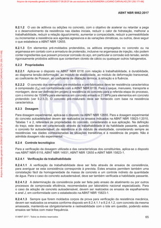 8.2.1.2 O uso de aditivos ou adições no concreto, com o objetivo de acelerar ou retardar a pega
e o desenvolvimento da resistência nas idades iniciais, reduzir o calor de hidratação, melhorar a
trabalhabilidade, reduzir a relação água/cimento, aumentar a compacidade, reduzir a permeabilidade
ou incrementar a resistência aos agentes agressivos e às variações climáticas, ou outros, deve seguir
o que estabelece a ABNT NBR 12655.
8.2.1.3 Em elementos pré-moldados protendidos, os aditivos empregados no concreto ou na
argamassa em contato com a armadura de protensão, inclusive na argamassa de injeção, não podem
conter ingredientes que possam provocar corrosão do aço, em particular a corrosão sob tensão, sendo
rigorosamente proibidos aditivos que contenham cloreto de cálcio ou quaisquer outros halogenetos.
8.2.2 Propriedades
8.2.2.1 Aplica-se o disposto na ABNT NBR 6118 com relação à trabalhabilidade, à durabilidade,
ao diagrama tensão-deformação, ao módulo de elasticidade, ao módulo de deformação transversal,
ao coeficiente de Poisson, ao coeficiente de dilatação térmica, à retração e à fluência.
8.2.2.2 O concreto dos elementos pré-moldados e pré-fabricados deve ter resistência característica
à compressão (fck) em conformidade com a ABNT NBR 6118. Para o saque, manuseio, transporte e
montagem, deve ser definida em projeto a resistência do concreto para a referida etapa do processo,
com o mínimo de 15 MPa para elementos em concreto armado e 21 MPa para elementos em concreto
protendido (ver 9.2.5.3). O concreto pré-misturado deve ser fornecido com base na resistência
característica.
8.2.3 Dosagem
Para dosagem experimental, aplica-se o disposto na ABNT NBR 12655. Para a dosagem experimental
do concreto autoadensável devem ser realizados os ensaios indicados na ABNT NBR 15823-1:2010,
Tabelas 1 e 2, referentes às propriedades do concreto, considerando a sua aplicação. Na definição
do traço, este deve ser caracterizado através da trabalhabilidade e da habilidade passante, quando
o concreto for autoadensável, da resistência e do módulo de elasticidade, considerando sempre as
resistências nas idades correlacionadas às situações transitórias e à resistência de projeto. Não é
admitida dosagem não experimental.
8.2.4 Controle tecnológico
Para a verificação da dosagem utilizada e das características dos constituintes, aplica-se o disposto
nas ABNT NBR 6118, ABNT NBR 14931, ABNT NBR 12655 e ABNT NBR 15823-1.
8.2.4.1 Verificação da trabalhabilidade
8.2.4.1.1 A verificação da trabalhabilidade deve ser feita através de ensaios de consistência,
para averiguar se esta consistência corresponde à prevista. Estes ensaios permitem também uma
constatação fácil da homogeneidade da massa de concreto e um controle indireto da quantidade
de água. Para o caso do concreto autoadensável, deve ser também verificada a habilidade passante.
8.2.4.1.2 A determinação da consistência pode ser feita pelo ensaio de abatimento ou por outros
processos de comprovada eficiência, recomendados por laboratório nacional especializado. Para
o caso da adoção de concreto autoadensável, devem ser realizados os ensaios de espalhamento
e anel J, em conformidade com o estabelecido na ABNT NBR 15823-1.
8.2.4.1.3 Sempre que forem moldados corpos de prova para verificação da resistência mecânica,
devem ser realizados os ensaios conforme disposto em 8.2.4.1.1 e 8.2.4.1.2, com concreto da mesma
amassada, mantendo-se obrigatoriamente a rastreabilidade com o lote em questão, podendo estes
ensaios ser feitos com maior frequência.
65
ABNT NBR 9062:2017
© ABNT 2017 - Todos os direitos reservados
Arquivo
de
impressão
gerado
em
25/09/2017
09:29:37
de
uso
exclusivo
de
ALESSANDRA
LUCIANO
CARVALHO
[761.250.171-68] Arquivo de impressão gerado em 25/09/2017 09:29:37 de uso exclusivo de ALESSANDRA LUCIANO CARVALHO [761.250.171-68]
 
