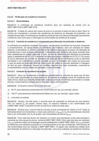 8.2.4.2 Verificação da resistência mecânica
8.2.4.2.1 Generalidades
8.2.4.2.1.1 A verificação da resistência mecânica deve ser realizada de acordo com as
ABNT NBR 5738 e ABNT NBR 5739.
8.2.4.2.1.2 A idade de ruptura dos corpos de prova é a prevista no plano da obra (j dias). Deve no
mínimo ser considerado o controle das resistências de desforma ou liberação da protensão e da
resistência de projeto. A verificação da resistência mecânica deve ser feita para liberação da protensão
e desforma, bem como para a verificação da conformidade da resistência de projeto.
8.2.4.2.2 Controle de resistência à compressão para liberação da protensão e desforma
A verificação da resistência mecânica, decorrente das situações transitórias de manuseio, transporte
e armazenamento, em baixas idades dos elementos pré-moldados, deve ser realizada em idades
distintas, contemplando no mínimo a resistência de desforma para peças armadas e de liberação da
protensão para o caso de peças protendidas. A resistência para desforma das peças armadas deve
estar estabelecida em projeto estrutural. O valor mínimo da resistência para liberação da protensão
segue o estabelecido em 9.2.5.3. O tamanho dos lotes deve seguir o disposto em 8.2.4.2.3. Os corpos
de prova destinados ao controle de resistência de liberação devem permanecer junto ao elemento
concretado e ser submetidos à mesma condição de cura. A moldagem dos corpos de prova para
o caso de pistas de protensão deve ser feita a partir da coleta do concreto destinado à moldagem
do final da pista concretada. Devem ser mantidos registros dos lotes amostrados, mantendo-se
a rastreabilidade com os critérios de aceitação e o lote amostrado.
8.2.4.2.3 Controle da resistência de projeto
8.2.4.2.3.1 Deve ser considerada a resistência característica do concreto em geral aos 28 dias,
ou outra data especificada no projeto estrutural. É permitida a avaliação prévia da resistência com
idade menor, desde que se tenha determinado a relação entre as resistências nessa idade e na idade
prevista, comprovada por estudos prévios com pelo menos 36 exemplares.
8.2.4.2.3.2 O tamanho máximo de um lote deve ser:
a) 50 m3, para elementos essencialmente comprimidos em uso, por exemplo, pilares;
b) 100 m3, para elementos essencialmente fletidos em uso, por exemplo, vigas e lajes;
c) uma pista concretada.
8.2.4.2.3.3 Sempre, nos três casos, o concreto deve ser preparado no intervalo de uma semana,
com um mesmo fck de projeto, mesmo traço, os mesmos materiais e em conformidade com
a ABNT NBR 12655. O tamanho mínimo do lote fica a critério de cada caso.
8.2.4.2.3.4 Sempre que o volume total de concreto do lote considerado for inferior a 8 m3, todas as
betonadas devem ser amostradas e, nesse caso particular, o fck,est é o fci de cada betonada, devendo
este fci ser confrontado com fck de projeto, sem necessidade de estimar fck,est.
8.2.4.2.3.5 Para cada lote devem ser retirados no mínimo seis exemplares (onde cada exemplar é
composto por dois corpos de prova), conforme ABNT NBR 12655. Para cada lote deve ser calculado
o fck,est conforme critério de amostragem parcial estabelecido na ABNT NBR 12655. O fck,est de todos
os elementos pré-moldados produzidos é o correspondente ao do lote considerado. Para estudos de
não conformidade deve ser utilizada a ABNT NBR 7680-1. O registro das resistências obtidas tanto
para liberação de desforma ou liberação de protensão, como para avaliação da resistência mecânica
66
ABNT NBR 9062:2017
© ABNT 2017 - Todos os direitos reservados
Arquivo
de
impressão
gerado
em
25/09/2017
09:29:37
de
uso
exclusivo
de
ALESSANDRA
LUCIANO
CARVALHO
[761.250.171-68] Arquivo de impressão gerado em 25/09/2017 09:29:37 de uso exclusivo de ALESSANDRA LUCIANO CARVALHO [761.250.171-68]
 