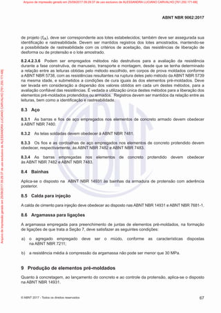 de projeto (fck), deve ser correspondente aos lotes estabelecidos; também deve ser assegurada sua
identificação e rastreabilidade. Devem ser mantidos registros dos lotes amostrados, mantendo-se
a possibilidade de rastreabilidade com os critérios de aceitação, das resistências de liberação de
desforma ou de protensão e o lote amostrado.
8.2.4.2.3.6 Podem ser empregados métodos não destrutivos para a avaliação da resistência
durante a fase construtiva, de manuseio, transporte e montagem, desde que se tenha determinado
a relação entre as leituras obtidas pelo método escolhido, em corpos de prova moldados conforme
a ABNT NBR 5738, com as resistências resultantes na ruptura deles pelo método da ABNT NBR 5739
na mesma idade, e submetidos a condições de cura iguais às dos elementos pré-moldados. Deve
ser levada em consideração a dispersão dos valores obtidos em cada um destes métodos, para a
avaliação confiável das resistências. É vedada a utilização única destes métodos para a liberação dos
elementos pré-moldados protendidos ou armados. Registros devem ser mantidos da relação entre as
leituras, bem como a identificação e rastreabilidade.
8.3 Aço
8.3.1 As barras e fios de aço empregados nos elementos de concreto armado devem obedecer
à ABNT NBR 7480.
8.3.2 As telas soldadas devem obedecer à ABNT NBR 7481.
8.3.3 Os fios e as cordoalhas de aço empregados nos elementos de concreto protendido devem
obedecer, respectivamente, às ABNT NBR 7482 e ABNT NBR 7483.
8.3.4 As barras empregadas nos elementos de concreto protendido devem obedecer
às ABNT NBR 7482 e ABNT NBR 7483.
8.4 Bainhas
Aplica-se o disposto na ABNT NBR 14931 às bainhas da armadura de protensão com aderência
posterior.
8.5 Calda para injeção
A calda de cimento para injeção deve obedecer ao disposto nas ABNT NBR 14931 e ABNT NBR 7681-1.
8.6 Argamassa para ligações
A argamassa empregada para preenchimento de juntas de elementos pré-moldados, na formação
de ligações de que trata a Seção 7, deve satisfazer as seguintes condições:
a) o agregado empregado deve ser o miúdo, conforme as características dispostas
na ABNT NBR 7211;
b) a resistência média à compressão da argamassa não pode ser menor que 30 MPa.
9 Produção de elementos pré-moldados
Quanto à concretagem, ao lançamento do concreto e ao controle da protensão, aplica-se o disposto
na ABNT NBR 14931.
67
ABNT NBR 9062:2017
© ABNT 2017 - Todos os direitos reservados
Arquivo
de
impressão
gerado
em
25/09/2017
09:29:37
de
uso
exclusivo
de
ALESSANDRA
LUCIANO
CARVALHO
[761.250.171-68] Arquivo de impressão gerado em 25/09/2017 09:29:37 de uso exclusivo de ALESSANDRA LUCIANO CARVALHO [761.250.171-68]
 