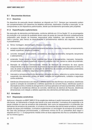 9.1 Documentos técnicos
9.1.1 Desenhos
Os desenhos de execução devem obedecer ao disposto em 5.6.1. Sempre que necessário podem
ser complementados com desenhos de detalhes adicionais, destinados a facilitar a execução, ou de
componentes ou de dispositivos padronizados, desde que devidamente aprovados pelo projetista.
9.1.2 Especificações suplementares
Na execução de elementos pré-fabricados, conforme definido em 3.9 na Seção 12, os encarregados
da produção e do controle de qualidade devem estar de posse de manuais técnicos cuidadosamente
preparados pela direção da empresa responsável pelos trabalhos, que apresentem, de forma
clara e precisa, pelo menos as especificações e procedimentos relativos aos seguintes materiais
e procedimentos:
a) fôrma: montagem, desmontagem, limpeza e cuidados;
b) armadura:diâmetrodospinosparadobramentodasbarras,manuseio,transporte,armazenamento,
estado superficial, limpeza e cuidados;
c) concreto: dosagem, amassamento, consistência, descarga da betoneira, transporte, lançamento
e adensamento;
d) protensão: forças iniciais e finais, medidas das forças e alongamentos, manuseio, transporte,
armazenamento, estado superficial, limpeza e cuidados com fios, barras ou cabos de protensão;
e) liberação da armadura pré-tracionada: método de liberação da armadura de seus apoios
independentes e de seccionamento da armadura exposta entre elementos dispostos em linha, no
caso de pistas de protensão na produção de elementos de concreto pré-fabricados protendidos
por pré-tração, cuidados e segurança contra acidentes;
f) manuseio e armazenamento dos elementos: utilização de cabos, balancins ou outros meios para
suspensão dos elementos, pontos de apoio, métodos de empilhamento, cuidados e segurança
contra acidentes;
g) tolerâncias dimensionais e em relação a defeitos aparentes das fôrmas e da armadura, tolerâncias
quanto à variação da consistência e defeitos aparentes do concreto fresco, tolerâncias quanto à
discrepância entre a medida do alongamento e da força aplicada à armadura protendida, tolerância
em relação às resistências efetivas do concreto, tolerâncias de abertura de fissuras, tolerâncias
dimensionais e em relação a defeitos aparentes dos elementos pré-fabricados acabados.
9.2 Armadura
9.2.1 Disposições construtivas
Aplica-se o disposto na ABNT NBR 6118 às exigências relativas à seção transversal, ao espaçamento
das barras, ao dobramento e fixação das barras e às suas emendas, à armadura de suspensão e às
peças cintadas no caso de armadura não protendida, bem como ao espaçamento e à protensão dos
elementos da armadura de protensão, à curvatura e às emendas das barras desta armadura, à solida-
rização de peças pré-moldadas, à armadura suplementar e à ancoragem da armadura de protensão.
No caso das armaduras pré-tracionadas, o cobrimento mínimo do fio ou cordoalhas deve seguir o
disposto em 9.2.1.1. O espaçamento medido entre as faces adjacentes dos fios ou cordoalhas devem
ser no mínimo igual a:
a) 2 Ø;
68
ABNT NBR 9062:2017
© ABNT 2017 - Todos os direitos reservados
Arquivo
de
impressão
gerado
em
25/09/2017
09:29:37
de
uso
exclusivo
de
ALESSANDRA
LUCIANO
CARVALHO
[761.250.171-68] Arquivo de impressão gerado em 25/09/2017 09:29:37 de uso exclusivo de ALESSANDRA LUCIANO CARVALHO [761.250.171-68]
 