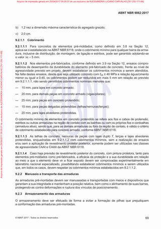 b) 1,2 vez a dimensão máxima característica do agregado graúdo;
c) 2,0 cm.
9.2.1.1 Cobrimento
9.2.1.1.1 Para concretos de elementos pré-moldados, como definido em 3.8 na Seção 12,
aplica-se o estabelecido na ABNT NBR 6118, onde o cobrimento mínimo para qualquer barra da arma-
dura, inclusive de distribuição, de montagem, de ligação e estribos, pode ser garantido adotando-se
o valor ∆c = 5 mm.
9.2.1.1.2 Nos elementos pré-fabricados, conforme definido em 3.9 na Seção 12, ensaios compro-
batórios de desempenho da durabilidade do elemento pré-fabricado de concreto, frente ao nível de
agressividade previsto em projeto, devem estabelecer os cobrimentos mínimos a serem atendidos.
Na falta destes ensaios, desde que seja utilizado concreto com fck ≥ 40 MPa e relação água/cimento
menor ou igual a 0,45, os cobrimentos podem ser reduzidos em mais 5 mm em relação ao previsto
em 9.2.1.1.1, não sendo permitidos cobrimentos nominais menores que:
—
— 15 mm, para lajes em concreto armado;
—
— 20 mm, para demais peças em concreto armado (vigas/pilares);
—
— 25 mm, para peças em concreto protendido;
—
— 15 mm, para peças delgadas protendidas (telhas/nervuras/terças);
—
— 20 mm, para lajes alveolares protendidas.
O cobrimento mínimo de elementos em concreto protendido se refere aos fios e cabos de protensão,
estribos ou outras armaduras na região de contato com as bainhas ou com os próprios fios e cordoalhas
(armadura ativa), sendo que, para as demais armaduras ou fora da região de contato, é válido o critério
de cobrimento estabelecido para concreto armado, conforme ABNT NBR 6118.
9.2.1.1.3 As telhas de concreto, nervuras de peças com lajes duplo T, terças e lajes alveolares
protendidas, enquadradas em 9.2.1.1.2 com cobrimentos mínimos, sem a realização de ensaios
e/ou sem a aplicação de revestimento protetor posterior, somente podem ser utilizadas nas classes
de agressividade CAAI e CAAII da ABNT NBR 6118.
9.2.1.1.4 Caso haja previsão de revestimento posterior do concreto, com pintura protetora, tanto para
elementos pré-moldados como pré-fabricados, a eficácia da proteção e a sua durabilidade em relação
ao meio a que o elemento deve vir a ficar exposto devem ser comprovadas experimentalmente em
laboratório nacional especializado, possibilitando estabelecer cobrimentos mínimos a serem utilizados
que, em todos os casos, devem respeitar os cobrimentos mínimos estabelecidos em 9.2.1.1.2.
9.2.2 Manuseio e transporte das armaduras
As armaduras pré-montadas devem ser manuseadas e transportadas com meios e dispositivos que
garantam a sua integridade e mantenham a posição relativa, bem como o alinhamento de suas barras,
protegendo-as contra deformações e ruptura dos vínculos de posicionamento.
9.2.3 Armazenamento das armaduras
O armazenamento deve ser efetuado de forma a evitar a formação de pilhas que prejudiquem
a conformação das armaduras pré-montadas.
69
ABNT NBR 9062:2017
© ABNT 2017 - Todos os direitos reservados
Arquivo
de
impressão
gerado
em
25/09/2017
09:29:37
de
uso
exclusivo
de
ALESSANDRA
LUCIANO
CARVALHO
[761.250.171-68] Arquivo de impressão gerado em 25/09/2017 09:29:37 de uso exclusivo de ALESSANDRA LUCIANO CARVALHO [761.250.171-68]
 