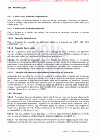 9.2.4 Confecção da armadura não protendida
Para a utilização de diferentes classes e categorias de aço, sua limpeza, dobramento e emendas,
e para a proteção das armaduras não protendidas, aplica-se o disposto nas ABNT NBR 6118
e ABNT NBR 14931.
9.2.5 Confecção da armadura protendida
Para a limpeza e a injeção das bainhas da armadura de protensão, aplica-se o disposto
na ABNT NBR 14931.
9.2.5.1 Execução da pós-tração
Para o programa de execução da pós-tração, aplica-se o disposto nas ABNT NBR 6118
e ABNT NBR 14931.
9.2.5.2 Execução da pré-tração
9.2.5.2.1 A protensão deve ser executada com o emprego de meios e sistemas que permitam
carregar os cabos progressivamente até se atingir a carga de projeto. Os fios ou cabos da armadura
pré-tracionada podem ser tracionados individualmente ou em grupo.
9.2.5.2.2 Os sistemas de ancoragem, seja com fixação nas próprias fôrmas ou em apoios
independentes, devem ser de tal forma rígidos, que não permitam perdas de tensões maiores que as
previstas no projeto. A tensão na armadura pré-tracionada deve ser verificada simultaneamente pela
medida da força aplicada e pelo alongamento. Os aparelhos utilizados, como manômetros, células
de cargas, dinamômetros e outros, devem ser mantidos devidamente calibrados e aferidos.
9.2.5.3 Liberação dos elementos pré-moldados protendidos por pré-tração
A liberação dos elementos de concreto pré-moldado protendidos por pré-tração das armaduras
ancoradas nas mesas ou pistas de protensão é a operação de alívio da fixação das ancoragens dos
fios ou cabos aderentes e o seccionamento destes entre as extremidades de elementos contíguos
no caso de fabricação em linha. Esta operação deve ser executada com meios apropriados que
evitem transmissão de choques aos fios ou cabos ao concreto e somente após comprovação
de que a resistência efetiva do concreto à compressão tenha atingido o valor indicado no projeto para
esta fase, não admitindo valor inferior a 21 MPa.
9.2.6 Montagem
9.2.6.1 A armadura deve ser colocada no interior das fôrmas, de modo que, durante o lançamento
do concreto, mantenha-se na posição indicada no projeto, conservando-se inalteradas as distâncias
das barras entre si e as faces internas das fôrmas. É permitido para isso o uso de arame e de tarugos
de aço ou espaçadores de concreto, argamassa ou de material plástico de alta densidade. Não é
permitido o emprego de calços, cujo cobrimento, depois de lançado o concreto, tenha espessura
menor que a prescrita em 9.2.1.1. O posicionamento da armadura deve ser garantido para que
se possa utilizar o valor de ∆c = 5 mm.
9.2.6.2 Nas lajes, placas e mesas das vigas T, devem ser feitas amarrações das barras, de modo
que, em cada uma destas, o afastamento entre duas amarrações não exceda 35 cm.
9.2.6.3 Nos elementos pós-tracionados devem ser tomados cuidados especiais para evitar sinuo-
sidades das bainhas, bem com sua danificação, garantindo sua posição na fôrma conforme projeto.
70
ABNT NBR 9062:2017
© ABNT 2017 - Todos os direitos reservados
Arquivo
de
impressão
gerado
em
25/09/2017
09:29:37
de
uso
exclusivo
de
ALESSANDRA
LUCIANO
CARVALHO
[761.250.171-68] Arquivo de impressão gerado em 25/09/2017 09:29:37 de uso exclusivo de ALESSANDRA LUCIANO CARVALHO [761.250.171-68]
 