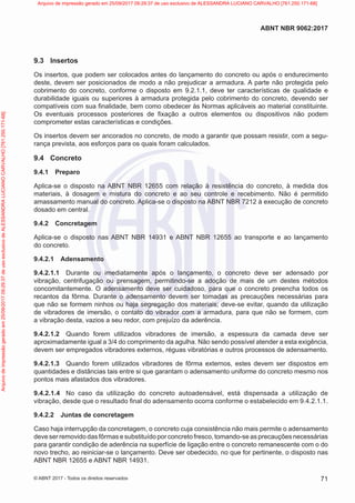 9.3 Insertos
Os insertos, que podem ser colocados antes do lançamento do concreto ou após o endurecimento
deste, devem ser posicionados de modo a não prejudicar a armadura. A parte não protegida pelo
cobrimento do concreto, conforme o disposto em 9.2.1.1, deve ter características de qualidade e
durabilidade iguais ou superiores à armadura protegida pelo cobrimento do concreto, devendo ser
compatíveis com sua finalidade, bem como obedecer às Normas aplicáveis ao material constituinte.
Os eventuais processos posteriores de fixação a outros elementos ou dispositivos não podem
comprometer estas características e condições.
Os insertos devem ser ancorados no concreto, de modo a garantir que possam resistir, com a segu-
rança prevista, aos esforços para os quais foram calculados.
9.4 Concreto
9.4.1 Preparo
Aplica-se o disposto na ABNT NBR 12655 com relação à resistência do concreto, à medida dos
materiais, à dosagem e mistura do concreto e ao seu controle e recebimento. Não é permitido
amassamento manual do concreto. Aplica-se o disposto na ABNT NBR 7212 à execução de concreto
dosado em central.
9.4.2 Concretagem
Aplica-se o disposto nas ABNT NBR 14931 e ABNT NBR 12655 ao transporte e ao lançamento
do concreto.
9.4.2.1 Adensamento
9.4.2.1.1 Durante ou imediatamente após o lançamento, o concreto deve ser adensado por
vibração, centrifugação ou prensagem, permitindo-se a adoção de mais de um destes métodos
concomitantemente. O adensamento deve ser cuidadoso, para que o concreto preencha todos os
recantos da fôrma. Durante o adensamento devem ser tomadas as precauções necessárias para
que não se formem ninhos ou haja segregação dos materiais; deve-se evitar, quando da utilização
de vibradores de imersão, o contato do vibrador com a armadura, para que não se formem, com
a vibração desta, vazios a seu redor, com prejuízo da aderência.
9.4.2.1.2 Quando forem utilizados vibradores de imersão, a espessura da camada deve ser
aproximadamente igual a 3/4 do comprimento da agulha. Não sendo possível atender a esta exigência,
devem ser empregados vibradores externos, réguas vibratórias e outros processos de adensamento.
9.4.2.1.3 Quando forem utilizados vibradores de fôrma externos, estes devem ser dispostos em
quantidades e distâncias tais entre si que garantam o adensamento uniforme do concreto mesmo nos
pontos mais afastados dos vibradores.
9.4.2.1.4 No caso da utilização do concreto autoadensável, está dispensada a utilização de
vibração, desde que o resultado final do adensamento ocorra conforme o estabelecido em 9.4.2.1.1.
9.4.2.2 Juntas de concretagem
Caso haja interrupção da concretagem, o concreto cuja consistência não mais permite o adensamento
deve ser removido das fôrmas e substituído por concreto fresco, tomando-se as precauções necessárias
para garantir condição de aderência na superfície de ligação entre o concreto remanescente com o do
novo trecho, ao reiniciar-se o lançamento. Deve ser obedecido, no que for pertinente, o disposto nas
ABNT NBR 12655 e ABNT NBR 14931.
71
ABNT NBR 9062:2017
© ABNT 2017 - Todos os direitos reservados
Arquivo
de
impressão
gerado
em
25/09/2017
09:29:37
de
uso
exclusivo
de
ALESSANDRA
LUCIANO
CARVALHO
[761.250.171-68] Arquivo de impressão gerado em 25/09/2017 09:29:37 de uso exclusivo de ALESSANDRA LUCIANO CARVALHO [761.250.171-68]
 