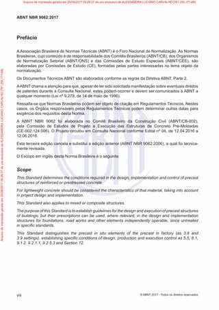 Prefácio
A Associação Brasileira de Normas Técnicas (ABNT) é o Foro Nacional de Normalização. As Normas
Brasileiras, cujo conteúdo é de responsabilidade dos Comitês Brasileiros (ABNT/CB), dos Organismos
de Normalização Setorial (ABNT/ONS) e das Comissões de Estudo Especiais (ABNT/CEE), são
elaboradas por Comissões de Estudo (CE), formadas pelas partes interessadas no tema objeto da
normalização.
Os Documentos Técnicos ABNT são elaborados conforme as regras da Diretiva ABNT, Parte 2.
AABNT chama a atenção para que, apesar de ter sido solicitada manifestação sobre eventuais direitos
de patentes durante a Consulta Nacional, estes podem ocorrer e devem ser comunicados à ABNT a
qualquer momento (Lei nº 9.279, de 14 de maio de 1996).
Ressalta-se que Normas Brasileiras podem ser objeto de citação em Regulamentos Técnicos. Nestes
casos, os Órgãos responsáveis pelos Regulamentos Técnicos podem determinar outras datas para
exigência dos requisitos desta Norma.
A ABNT NBR 9062 foi elaborada no Comitê Brasileiro da Construção Civil (ABNT/CB-002),
pela Comissão de Estudos de Projeto e Execução das Estruturas de Concreto Pré-Moldadas
(CE-002:124.006). O Projeto circulou em Consulta Nacional conforme Edital nº 04, de 12.04.2016 a
12.06.2016.
Esta terceira edição cancela e substitui a edição anterior (ABNT NBR 9062:2006), a qual foi tecnica-
mente revisada.
O Escopo em inglês desta Norma Brasileira é o seguinte:
Scope
This Standard determines the conditions required in the design, implementation and control of precast
structures of reinforced or prestressed concrete.
For lightweight concrete should be considered the characteristics of that material, taking into account
in project design and implementation.
This Standard also applies to mixed or composite structures.
The purpose of this Standard is to establish guidelines for the design and execution of precast structures
of buildings; but their prescriptions can be used, where relevant, in the design and implementation
structures for foundations, road works and other elements independently operable, since untreated
in specific standards.
This Standard distinguishes the precast in situ elements of the precast in factory (as 3.8 and
3.9 settings), establishing specific conditions of design, production and execution control as 5.5, 8.1,
9.1.2, 9.2.1.1, 9.2.5.3 and Section 12.
viii
ABNT NBR 9062:2017
© ABNT 2017 - Todos os direitos reservados
Arquivo
de
impressão
gerado
em
25/09/2017
09:29:37
de
uso
exclusivo
de
ALESSANDRA
LUCIANO
CARVALHO
[761.250.171-68] Arquivo de impressão gerado em 25/09/2017 09:29:37 de uso exclusivo de ALESSANDRA LUCIANO CARVALHO [761.250.171-68]
 