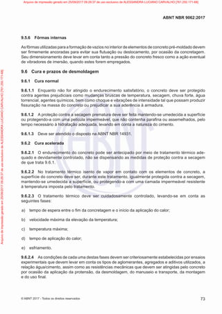 9.5.6 Fôrmas internas
As fôrmas utilizadas para a formação de vazios no interior de elementos de concreto pré-moldado devem
ser firmemente ancoradas para evitar sua flutuação ou deslocamento, por ocasião da concretagem.
Seu dimensionamento deve levar em conta tanto a pressão do concreto fresco como a ação eventual
de vibradores de imersão, quando estes forem empregados.
9.6 Cura e prazos de desmoldagem
9.6.1 Cura normal
9.6.1.1 Enquanto não for atingido o endurecimento satisfatório, o concreto deve ser protegido
contra agentes prejudiciais como mudanças bruscas de temperatura, secagem, chuva forte, água
torrencial, agentes químicos, bem como choque e vibrações de intensidade tal que possam produzir
fissuração na massa do concreto ou prejudicar a sua aderência à armadura.
9.6.1.2 A proteção contra a secagem prematura deve ser feita mantendo-se umedecida a superfície
ou protegendo-a com uma película impermeável, que não contenha parafina ou assemelhados, pelo
tempo necessário à hidratação adequada, levando em conta a natureza do cimento.
9.6.1.3 Deve ser atendido o disposto na ABNT NBR 14931.
9.6.2 Cura acelerada
9.6.2.1 O endurecimento do concreto pode ser antecipado por meio de tratamento térmico ade-
quado e devidamente controlado, não se dispensando as medidas de proteção contra a secagem
de que trata 9.6.1.
9.6.2.2 No tratamento térmico isento de vapor em contato com os elementos de concreto, a
superfície do concreto deve ser, durante este tratamento, igualmente protegida contra a secagem,
mantendo-se umedecida a superfície, ou protegendo-a com uma camada impermeável resistente
à temperatura imposta pelo tratamento.
9.6.2.3 O tratamento térmico deve ser cuidadosamente controlado, levando-se em conta as
seguintes fases:
a) tempo de espera entre o fim da concretagem e o início da aplicação do calor;
b) velocidade máxima da elevação da temperatura;
c) temperatura máxima;
d) tempo de aplicação do calor;
e) esfriamento.
9.6.2.4 As condições de cada uma destas fases devem ser criteriosamente estabelecidas por ensaios
experimentais que devem levar em conta os tipos de aglomerantes, agregados e aditivos utilizados, a
relação água/cimento, assim como as resistências mecânicas que devem ser atingidas pelo concreto
por ocasião da aplicação da protensão, da desmoldagem, do manuseio e transporte, da montagem
e do uso final.
73
ABNT NBR 9062:2017
© ABNT 2017 - Todos os direitos reservados
Arquivo
de
impressão
gerado
em
25/09/2017
09:29:37
de
uso
exclusivo
de
ALESSANDRA
LUCIANO
CARVALHO
[761.250.171-68] Arquivo de impressão gerado em 25/09/2017 09:29:37 de uso exclusivo de ALESSANDRA LUCIANO CARVALHO [761.250.171-68]
 