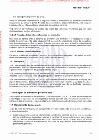 —
— que passa pelos dispositivos de apoio.
Deve ser analisada criteriosamente a segurança contra o tombamento do elemento considerado
isoladamente ou formando pilhas. No caso da necessidade de escoramento lateral, este não pode
introduzir esforços não previstos no cálculo dos elementos de concreto.
10.2.4 Devem ser verificadas as tensões nos apoios dos elementos, de maneira que não sejam
ultrapassadas as tensões admissíveis.
10.2.4.1 Pressão admissível nos elementos pré-moldados
Nas áreas de contato entre o concreto de elementos pré-moldados e os respectivos apoios, a
tensão de compressão não pode ultrapassar 0,3 fcj, sendo fcj a resistência efetiva do concreto na
data do armazenamento. Quando houver fundação adequada para suporte da pilha e dispositivo de
transmissão dos esforços de elemento a elemento adequadamente dimensionados, permite-se atingir
o valor da pressão de contato de 0,4 fcj.
10.2.4.2 Pressão admissível no solo
Elementos isolados ou empilhados, apoiados sobre dispositivos adequados, não podem transmitir
pressões superiores às admissíveis para o tipo do solo em questão.
10.3 Transporte
10.3.1 O transporte deve ser efetuado em veículos apropriados às dimensões e peso dos elementos
pré-moldados, levando-se em consideração as solicitações dinâmicas conforme o disposto em 5.3.2
e garantindo-se as condições de apoio previstas no projeto.
10.3.2 O carregamento dos veículos deve ser efetuado com os mesmos cuidados dispostos em 10.1,
utilizando-se dispositivos de apoio adequados para não danificar os elementos de concreto.
10.3.3 Os elementos dispostos em uma ou mais camadas devem ser devidamente escorados para
impedir tombamentos, deslizamentos longitudinais e transversais durante as partidas, freadas e
trânsito do veículo. A superfície de concreto deve ser protegida, para não ser danificada, nas regiões
em contato com cabos, correntes ou outros dispositivos metálicos.
11 Montagem de elementos pré-moldados
A montagem dos elementos pré-moldados, como descrito em 11.1 a 11.6, deve ser realizada sob
a orientação e supervisão de um responsável técnico por esta fase, denominado engenheiro de
montagem. Este profissional é responsável por todos os itens relacionados à montagem dos elementos.
11.1 Planejamento de montagem
Antes do início da montagem, um planejamento deve ser estabelecido, levando em consideração
os seguintes aspectos:
a) avaliar previamente possíveis interferências, construções vizinhas, árvores, rede de energia
elétrica, existência de tubulações, galerias e manilhas. O acesso externo deve ser avaliado
segundo as ruas mais adequadas em função das carretas para a obra em estudo. O acesso
interno deve contemplar as condições do solo, nível de lençol freático e outros elementos que
podem ser superficiais;
75
ABNT NBR 9062:2017
© ABNT 2017 - Todos os direitos reservados
Arquivo
de
impressão
gerado
em
25/09/2017
09:29:37
de
uso
exclusivo
de
ALESSANDRA
LUCIANO
CARVALHO
[761.250.171-68] Arquivo de impressão gerado em 25/09/2017 09:29:37 de uso exclusivo de ALESSANDRA LUCIANO CARVALHO [761.250.171-68]
 