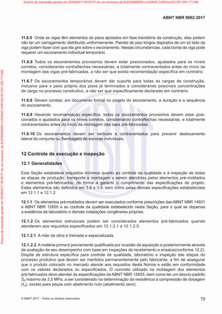 11.6.5 Onde as vigas têm elementos de pisos apoiados em fase transitória da construção, elas podem
não ter um carregamento distribuído uniformemente. Painéis de piso longos dispostos de um só lado da
viga podem fazer com que ela gire sobre o escoramento. Nestas circunstancias, cada borda da viga pode
requerer um escoramento individual temporário.
11.6.6 Todos os escoramentos provisórios devem estar posicionados, ajustados para os níveis
corretos, considerando contraflechas necessárias, e totalmente contraventados antes do início da
montagem das vigas pré-fabricadas, a não ser que exista recomendação específica em contrário.
11.6.7 Os escoramentos temporários devem dar suporte para todas as cargas de construção,
inclusive para o peso próprio dos pisos já terminados e considerando possíveis concentrações
de carga no processo construtivo, a não ser que especificamente declarado em contrário.
11.6.8 Devem constar, em documento formal no projeto do escoramento, a duração e a sequência
do escoramento.
11.6.9 Havendo recomendação específica, todos os escoramentos provisórios devem estar posi-
cionados e ajustados para os níveis corretos, considerando contraflechas necessárias, e totalmente
contraventados antes do início da montagem das lajes pré-fabricadas.
11.6.10 Os escoramentos devem ser verticais e contraventados para prevenir deslocamento
lateral do conjunto ou flambagem de escoras individuais.
12 Controle de execução e inspeção
12.1 Generalidades
Esta Seção estabelece requisitos mínimos quanto ao controle da qualidade e à inspeção de todas
as etapas de produção, transporte e montagem a serem atendidas pelos elementos pré-moldados
e elementos pré-fabricados, de forma a garantir o cumprimento das especificações de projeto.
Estes elementos são definidos em 3.8 e 3.9, bem como pelas demais especificações estabelecidas
em 12.1.1 e 12.1.2.
12.1.1 Os elementos pré-moldados devem ser executados conforme prescrições das ABNT NBR 14931
e ABNT NBR 12655 e ao controle da qualidade estabelecido nesta Seção, para o qual se dispensa
a existência de laboratório e demais instalações congêneres próprias.
12.1.2 Os elementos estruturais podem ser considerados elementos pré-fabricados quando
atenderem aos requisitos especificados em 12.1.2.1 a 12.1.2.5.
12.1.2.1 A mão de obra é treinada e especializada.
12.1.2.2 A matéria-prima é previamente qualificada por ocasião da aquisição e posteriormente através
da avaliação de seu desempenho com base em inspeções de recebimento e ensaios(conforme 12.2).
Dispõe de estrutura específica para controle de qualidade, laboratório e inspeção das etapas do
processo produtivo que devem ser mantidos permanentemente pelo fabricante, a fim de assegurar
que o produto colocado no mercado atende aos requisitos desta Norma e estão em conformidade
com os valores declarados ou especificados. O concreto utilizado na moldagem dos elementos
pré-fabricados deve atender às especificações da ABNT NBR 12655, bem como ter um desvio-padrão
Sd máximo de 3,5 MPa, a ser considerado na determinação da resistência à compressão de dosagem
(fcj), exceto para peças com abatimento nulo (abatimento zero).
79
ABNT NBR 9062:2017
© ABNT 2017 - Todos os direitos reservados
Arquivo
de
impressão
gerado
em
25/09/2017
09:29:37
de
uso
exclusivo
de
ALESSANDRA
LUCIANO
CARVALHO
[761.250.171-68] Arquivo de impressão gerado em 25/09/2017 09:29:37 de uso exclusivo de ALESSANDRA LUCIANO CARVALHO [761.250.171-68]
 