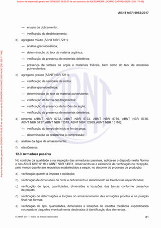 —
— ensaio de dobramento;
—
— verificação do desbitolamento;
b) agregado miúdo (ABNT NBR 7211):
—
— análise granulométrica;
—
— determinação do teor de matéria orgânica;
—
— verificação da presença de materiais deletérios;
—
— presença de torrões de argila e materiais friáveis, bem como do teor de materiais
pulverulentos;
c) agregado graúdo (ABNT NBR 7211):
—
— verificação da sanidade da rocha;
—
— análise granulométrica;
—
— determinação do teor de material pulverulento;
—
— verificação da forma dos fragmentos;
—
— verificação da presença de torrões de argila;
—
— verificação da presença de materiais deletérios;
d) cimento (ABNT NBR 5732, ABNT NBR 5733, ABNT NBR 5735, ABNT NBR 5736,
ABNT NBR 5737, ABNT NBR 11578, ABNT NBR 12989, ABNT NBR 13116):
—
— verificação do tempo de início e fim de pega;
—
— determinação da resistência à compressão;
e) análise da água de amassamento;
f) elastômeros.
12.3 Armadura passiva
No controle da qualidade e na inspeção das armaduras passivas, aplica-se o disposto nesta Norma
e nas ABNT NBR 6118 e ABNT NBR 14931, observando-se a existência de verificação na recepção,
pelo menos quanto aos requisitos estabelecidos a seguir, no decorrer do processo de produção:
a) verificação quanto à limpeza e oxidação;
b) verificação de dimensões de corte e dobramento e atendimento às tolerâncias especificadas;
c) verificação de tipos, quantidades, dimensões e locações das barras conforme desenhos
de projeto;
d) verificação de deformações e torções no armazenamento das armações prontas e na posição
final nas fôrmas;
e) verificação de tipo, quantidades, dimensões e locações de insertos metálicos especificados
no projeto e daqueles eventualmente destinados à identificação dos elementos.
81
ABNT NBR 9062:2017
© ABNT 2017 - Todos os direitos reservados
Arquivo
de
impressão
gerado
em
25/09/2017
09:29:37
de
uso
exclusivo
de
ALESSANDRA
LUCIANO
CARVALHO
[761.250.171-68] Arquivo de impressão gerado em 25/09/2017 09:29:37 de uso exclusivo de ALESSANDRA LUCIANO CARVALHO [761.250.171-68]
 