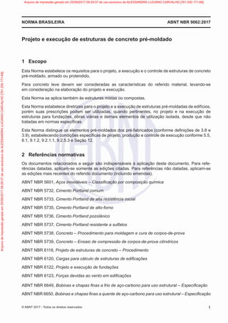 Projeto e execução de estruturas de concreto pré-moldado
1 Escopo
Esta Norma estabelece os requisitos para o projeto, a execução e o controle de estruturas de concreto
pré-moldado, armado ou protendido.
Para concreto leve devem ser consideradas as características do referido material, levando-se
em consideração na elaboração do projeto e execução.
Esta Norma se aplica também às estruturas mistas ou compostas.
Esta Norma estabelece diretrizes para o projeto e a execução de estruturas pré-moldadas de edifícios,
porém suas prescrições podem ser utilizadas, quando pertinentes, no projeto e na execução de
estruturas para fundações, obras viárias e demais elementos de utilização isolada, desde que não
tratadas em normas específicas.
Esta Norma distingue os elementos pré-moldados dos pré-fabricados (conforme definições de 3.8 e
3.9), estabelecendo condições específicas de projeto, produção e controle de execução conforme 5.5,
8.1, 9.1.2, 9.2.1.1, 9.2.5.3 e Seção 12.
2 Referências normativas
Os documentos relacionados a seguir são indispensáveis à aplicação deste documento. Para refe-
rências datadas, aplicam-se somente as edições citadas. Para referências não datadas, aplicam-se
as edições mais recentes do referido documento (incluindo emendas).
ABNT NBR 5601, Aços inoxidáveis – Classificação por composição química
ABNT NBR 5732, Cimento Portland comum
ABNT NBR 5733, Cimento Portland de alta resistência inicial
ABNT NBR 5735, Cimento Portland de alto-forno
ABNT NBR 5736, Cimento Portland pozolânico
ABNT NBR 5737, Cimento Portland resistente a sulfatos
ABNT NBR 5738, Concreto – Procedimento para moldagem e cura de corpos-de-prova
ABNT NBR 5739, Concreto – Ensaio de compressão de corpos-de-prova cilíndricos
ABNT NBR 6118, Projeto de estruturas de concreto – Procedimento
ABNT NBR 6120, Cargas para cálculo de estruturas de edificações
ABNT NBR 6122, Projeto e execução de fundações
ABNT NBR 6123, Forças devidas ao vento em edificações
ABNT NBR 6649, Bobinas e chapas finas a frio de aço-carbono para uso estrutural – Especificação
ABNT NBR 6650, Bobinas e chapas finas a quente de aço-carbono para uso estrutural – Especificação
ABNT NBR 9062:2017
NORMA BRASILEIRA
1
© ABNT 2017 - Todos os direitos reservados
Arquivo
de
impressão
gerado
em
25/09/2017
09:29:37
de
uso
exclusivo
de
ALESSANDRA
LUCIANO
CARVALHO
[761.250.171-68] Arquivo de impressão gerado em 25/09/2017 09:29:37 de uso exclusivo de ALESSANDRA LUCIANO CARVALHO [761.250.171-68]
 
