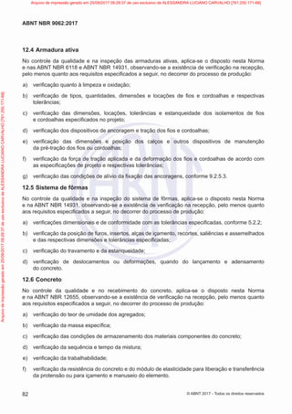 12.4 Armadura ativa
No controle da qualidade e na inspeção das armaduras ativas, aplica-se o disposto nesta Norma
e nas ABNT NBR 6118 e ABNT NBR 14931, observando-se a existência de verificação na recepção,
pelo menos quanto aos requisitos especificados a seguir, no decorrer do processo de produção:
a) verificação quanto à limpeza e oxidação;
b) verificação de tipos, quantidades, dimensões e locações de fios e cordoalhas e respectivas
tolerâncias;
c) verificação das dimensões, locações, tolerâncias e estanqueidade dos isolamentos de fios
e cordoalhas especificados no projeto;
d) verificação dos dispositivos de ancoragem e tração dos fios e cordoalhas;
e) verificação das dimensões e posição dos calços e outros dispositivos de manutenção
da pré-tração dos fios ou cordoalhas;
f) verificação da força de tração aplicada e da deformação dos fios e cordoalhas de acordo com
as especificações de projeto e respectivas tolerâncias;
g) verificação das condições de alívio da fixação das ancoragens, conforme 9.2.5.3.
12.5 Sistema de fôrmas
No controle da qualidade e na inspeção do sistema de fôrmas, aplica-se o disposto nesta Norma
e na ABNT NBR 14931, observando-se a existência de verificação na recepção, pelo menos quanto
aos requisitos especificados a seguir, no decorrer do processo de produção:
a) verificações dimensionais e de conformidade com as tolerâncias especificadas, conforme 5.2.2;
b) verificação da posição de furos, insertos, alças de içamento, recortes, saliências e assemelhados
e das respectivas dimensões e tolerâncias especificadas;
c) verificação do travamento e da estanqueidade;
d) verificação de deslocamentos ou deformações, quando do lançamento e adensamento
do concreto.
12.6 Concreto
No controle da qualidade e no recebimento do concreto, aplica-se o disposto nesta Norma
e na ABNT NBR 12655, observando-se a existência de verificação na recepção, pelo menos quanto
aos requisitos especificados a seguir, no decorrer do processo de produção:
a) verificação do teor de umidade dos agregados;
b) verificação da massa específica;
c) verificação das condições de armazenamento dos materiais componentes do concreto;
d) verificação da sequência e tempo da mistura;
e) verificação da trabalhabilidade;
f) verificação da resistência do concreto e do módulo de elasticidade para liberação e transferência
da protensão ou para içamento e manuseio do elemento.
82
ABNT NBR 9062:2017
© ABNT 2017 - Todos os direitos reservados
Arquivo
de
impressão
gerado
em
25/09/2017
09:29:37
de
uso
exclusivo
de
ALESSANDRA
LUCIANO
CARVALHO
[761.250.171-68] Arquivo de impressão gerado em 25/09/2017 09:29:37 de uso exclusivo de ALESSANDRA LUCIANO CARVALHO [761.250.171-68]
 