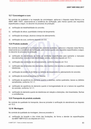12.7 Concretagem e cura
No controle da qualidade e na inspeção da concretagem, aplica-se o disposto nesta Norma e na
ABNT NBR 14931, observando-se a existência de verificação, pelo menos quanto aos requisitos
especificados a seguir, no decorrer do processo de produção:
a) verificação da trabalhabilidade do concreto;
b) verificação de altura, quantidade e tempo de lançamento;
c) verificação da energia, alcance e tempo de adensamento;
d) verificação da cura, conforme disposto em 9.6.
12.8 Produto acabado
No controle da qualidade e na inspeção dos produtos acabados, aplica-se o disposto nesta Norma,
observando-se a existência de verificação, pelo menos quanto aos requisitos especificados a seguir,
no decorrer do processo de produção:
a) verificação do atendimento de todas as condições especificadas para içamento e manuseio
dos elementos, incluída a sua identificação correta, conforme disposto em 10.1;
b) verificação das condições de armazenamento, conforme disposto em 10.2;
c) verificação das dimensões dos elementos, dos insertos e de recortes ou saliências e respectivas
tolerâncias;
d) verificação da existência de falhas ou defeitos de lançamento ou adensamento do concreto;
e) verificação da eventual presença de fissuras;
f) verificação da aparência do elemento quanto a rebarbas, cantos quebrados, lascas ou defeitos
semelhantes, conforme 12.1.7;
g) verificação da aparência do elemento quanto à homogeneidade de cor e textura da superfície
do concreto, conforme 12.1.7;
h) verificação do elemento quanto às tolerâncias em relação a distorções, não linearidades, flechas
e contraflechas.
12.9 Transporte do produto acabado
No controle de qualidade do transporte, deve-se proceder à verificação do atendimento ao disposto
em 10.3.
12.10 Montagem
No controle da qualidade da montagem, deve-se proceder à:
a) verificação da locação e dos níveis das fundações, de forma a atender às especificações
da ABNT NBR 6122 e ao disposto em 5.2.2;
83
ABNT NBR 9062:2017
© ABNT 2017 - Todos os direitos reservados
Arquivo
de
impressão
gerado
em
25/09/2017
09:29:37
de
uso
exclusivo
de
ALESSANDRA
LUCIANO
CARVALHO
[761.250.171-68] Arquivo de impressão gerado em 25/09/2017 09:29:37 de uso exclusivo de ALESSANDRA LUCIANO CARVALHO [761.250.171-68]
 
